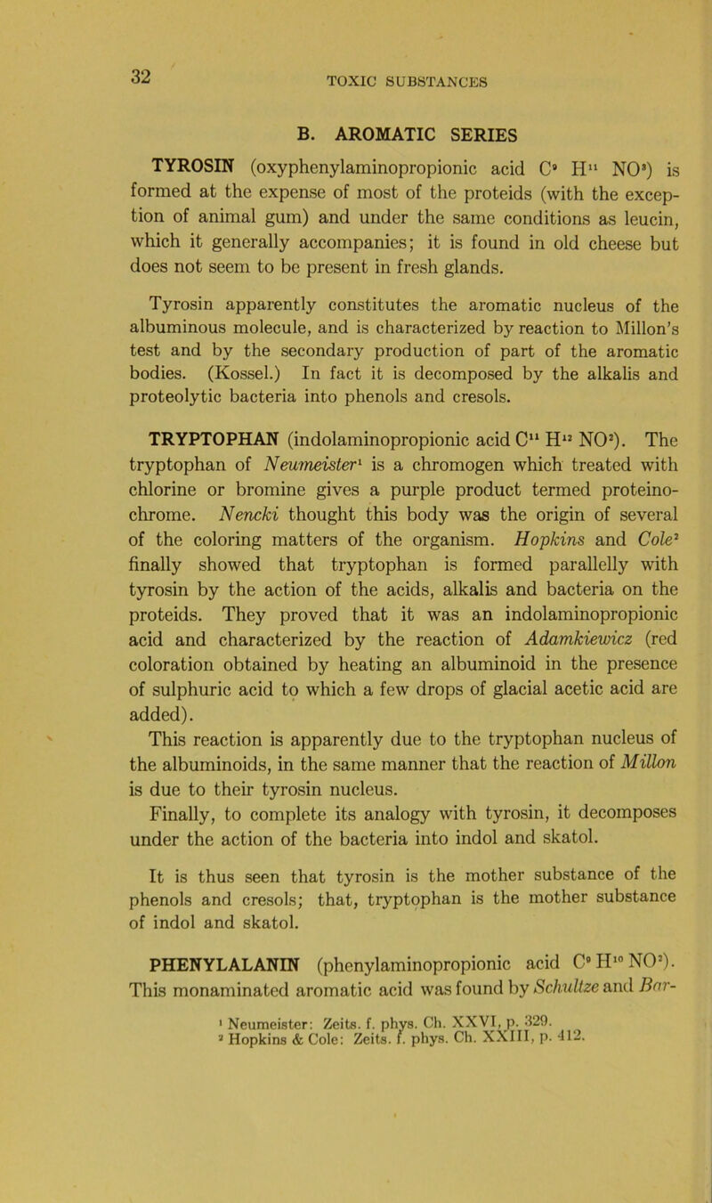 B. AROMATIC SERIES TYROSIN (oxyphenylaminopropionic acid C» H NO’) is formed at the expense of most of the proteids (with the excep- tion of animal gum) and under the saine conditions as leucin, which it generally accompanies; it is found in old cheese but does not seeni to be présent in fresh glands. Tyrosin apparently constitutes the aromatic nucléus of the albuminous molécule, and is characterized by reaction to Millon’s test and by the secondary production of part of the aromatic bodies. (Kossel.) In fact it is decomposed by the alkalis and proteolytic bacteria into phénols and cresols. TRYPTOPHAN (indolaminopropionic acid C“ NO’). The tryptophan of Neumeister'^ is a chromogen which treated with chlorine or bromine gives a purple product termed proteino- chrome. Nencki thought this body was the origin of several of the coloring matters of the organism. Hopkins and Cole^ finally showed that tryptophan is formed parallelly with tyrosin by the action of the acids, alkalis and bacteria on the proteids. They proved that it was an indolaminopropionic acid and characterized by the reaction of Adamkiewicz (red coloration obtained by heating an albuminoid in the presence of sulphuric acid to which a few drops of glacial acetic acid are added). This reaction is apparently due to the tryptophan nucléus of the albuminoids, in the same manner that the reaction of Millon is due to their tyrosin nucléus. Finally, to complété its analogy with tyrosin, it décomposés under the action of the bacteria into indol and skatol. It is thus seen that tyrosin is the mother substance of the phénols and cresols; that, tryptophan is the mother substance of indol and skatol. PHENYLALANIN (phenylaminopropionic acid CPI* NO’). This monaminated aromatic acid was found by Schultze and Bnr- ' Neumeister: Zeits. f. phys. Ch. XXVI, p. 329. ^ Hopkins & Cole: Zeits. f. phys. Ch. XXIII, p. 412.