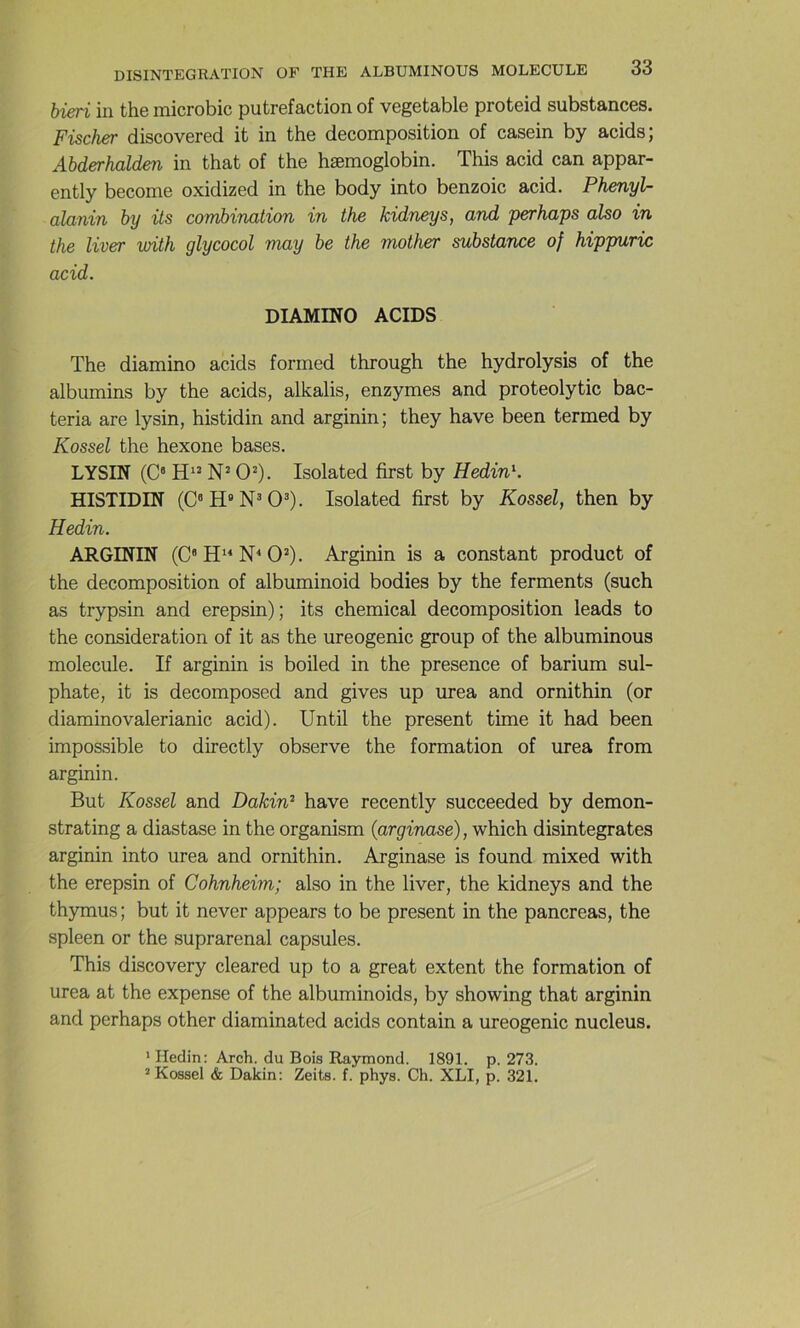 hieri in the microbic putréfaction of vegetable proteid substances. Fischer discovered it in the décomposition of casein by acids; Abderhalden in that of the hæmoglobin. This acid can appar- ently become oxidized in the body into benzoic acid. Phenyl- alanin by its combination in the kidneys, and perhaps also in the liver vxith glycocol may be the mother substance of hippuric acid. DIAMmO ACIDS The diamino acids formed through the hydrolysis of the albumins by the acids, alkalis, enzymes and proteolytic bac- teria are lysin, histidin and arginin; they hâve been termed by Kossel the hexone bases. LYSIN (C® N* 0^). Isolated first by HedinK HISTIDIN (C®H«N®0®). Isolated first by Kossel, then by Hedin. ARGININ (C'H^^N^O^). Arginin is a constant product of the décomposition of albuminoid bodies by the ferments (such as trypsin and erepsin); its Chemical décomposition leads to the considération of it as the ureogenic group of the albuminous molécule. If arginin is boiled in the presence of barium sul- phate, it is decomposed and gives up urea and ornithin (or diaminovalerianic acid). Until the présent time it had been impossible to directly observe the formation of urea from arginin. But Kossel and Dakin^ hâve recently succeeded by demon- strating a diastase in the organism (arginase), which disintegrates arginin into urea and ornithin. Arginase is found mixed with the erepsin of Cohnheim; also in the liver, the kidneys and the thymus; but it never appears to be présent in the pancréas, the spleen or the suprarénal capsules. This discovery cleared up to a great extent the formation of urea at the expense of the albuminoids, by showing that arginin and perhaps other diaminated acids contain a ureogenic nucléus. ' Hedin: Arch. du Bois Raymond. 1891. p. 273. ’ Kossel & Dakin; Zeits. f. phys. Ch. XLI, p. 321.