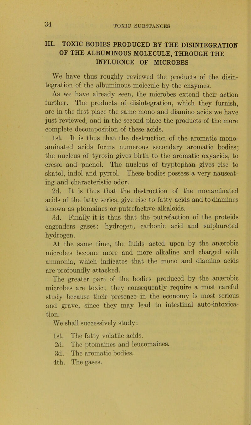 III. TOXIC BODIES PRODUCED BY THE DISINTEGRATION OF THE ALBUMINOUS MOLECULE, THROUGH THE INFLUENCE OF MICROBES We hâve thus roughly reviewed the products of the disin- tegration of the albuminous molécule by the enzymes. As we hâve already seen, the microbes extend their action further. The products of disintegration, which they furnish, are in the first place the same mono and diamino acids we hâve just reviewed, and in the second place the products of the more complété décomposition of these acids. Ist. It is thus that the destruction of the aromatic mono- aminated acids forms numerous secondary aromatic bodies; the nucléus of tyrosin gives birth to the aromatic oxyacids, to cresol and phénol. The nucléus of tryptophan gives rise to skatol, indol and pyrrol. These bodies possess a very nauseat- ing and characteristic odor. 2d. It is thus that the destruction of the monaminated acids of the fatty sériés, give rise to fatty acids and to diamines known as ptomaines or putrefactive alkaloids. 3d. Finally it is thus that the putréfaction of the proteids engenders gases: hydrogen, carbonic acid and sulphureted hydrogen. At the same time, the fluids acted upon by the anærobic microbes become more and more alkaline and charged with ammonia, which indicates that the mono and diamino acids are profoundly attacked. The greater part of the bodies produced by the anærobic microbes are toxic; they consequently require a most careful study because their presence in the economy is most serions and grave, since they may lead to intestinal auto-intoxica- tion. We shall successively study: Ist. The fatty volatile acids. 2d. The ptomaines and leucomaines. 3d. The aromatic bodies. 4th. The gases.