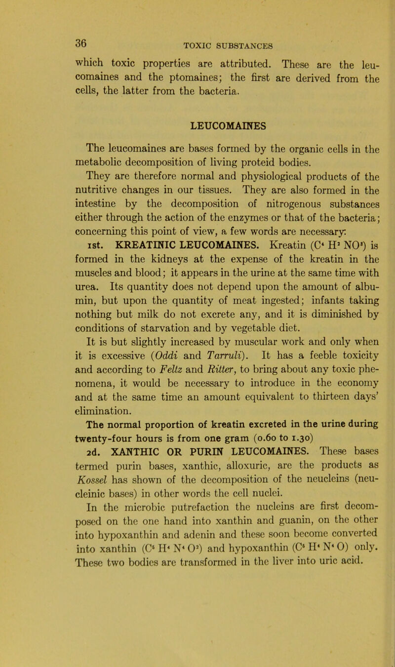 which toxic properties are attributed. These are the leu- comaines and the ptomaines; the first are derived from the cells, the latter from the bacteria. LEUCOMAINES The leucomaines are bases formed by the organic cells in the metabolic décomposition of living proteid bodies. They are therefore normal and physiological products of the nutritive changes in our tissues. They are also formed in the intestine by the décomposition of nitrogenous substances either through the action of the enzymes or that of the bacteria; concerning this point of view, a few words are necessary; ist. KREAXmiC LEUCOMAINES. Kreatin (C‘ H’ NO') is formed in the kidneys at the expense of the kreatin in the muscles and blood ; it appears in the urine at the same time with urea. Its quantity does not dépend upon the amount of albu- min, but upon the quantity of méat ingested; infants taking nothing but milk do not excrete any, and it is diminished by conditions of starvation and by vegetable diet. It is but slightly increased by muscular work and only when it is excessive (Oddi and Tarruli). It has a feeble toxicity and according to Feltz and Ritter, to bring about any toxic phe- nomena, it would be necessary to introduce in the economy and at the same time an amount équivalent to thirteen days’ élimination. The normal proportion of kreatin excreted in the urine during twenty-four hours is from one gram (o.6o to 1.30) 2d. XANTHIC OR PURIN LEUCOMAINES. These bases termed purin bases, xanthic, alloxuric, arc the products as Kossel has shown of the décomposition of the neucleins (neu- cleinic bases) in other words the cell nuclei. In the microbic putréfaction the nucleins are first decom- posed on the one hand into xanthin and guanin, on the other into hypoxanthin and adenin and these soon become converted into xanthin (C‘ O') and hypoxanthin (C‘ H‘ N‘ O) only. These two bodies are transformed in the liver into uric acid.