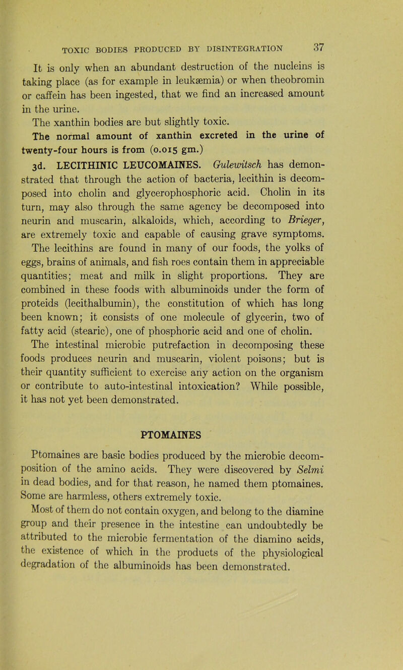 It is oiily when an abundant destruction of the nucleins is taking place (as for example in leukæmia) or when theobromin or caffein has been ingested, that we find an increased amount in the urine. The xanthin bodies are but slightly toxic. The normal amount of xanthin excreted in the urine of twenty-four hours is from (0,015 g^O 3d. LECITHINIC LEUCOMAINES. Gulemtsch has demon- strated that through the action of bacteria, lecithin is decom- posed into cholin and glycerophosphoric acid. Cholin in its turn, may also through the same agency be decomposed into neurin and muscarin, alkaloids, which, according to Brieger, are extremely toxic and capable of causing grave symptoms. Tlie lecithins are found in many of our foods, the yolks of eggs, brains of animais, and fish roes contain them in appréciable quantifies; méat and milk in slight proportions. They are combined in these foods with albuminoids under the form of proteids (lecithalbumin), the constitution of which has long been known; it consists of one molécule of glycerin, two of fatty acid (stearic), one of phosphoric acid and one of cholin. The intestinal microbic putréfaction in decomposing these foods produces neurin and muscarin, violent poisons; but is their quantity sufficient to exercise any action on the organism or contribute to auto-intestinal intoxication? While possible, it has not y et been demonstrated. PTOMAINES Ptomaines are basic bodies produced by the microbic décom- position of the amino acids. They were discovered by Selmi in dead bodies, and for that reason, he naraed them ptomaines. Some are harmless, others extremely toxic. Most of them do not contain oxygen, and belong to the diamine group and their presence in the intestine can undoubtedly be attributed to the microbic fermentation of the diamino acids, the existence of which in the products of the physiological dégradation of the albuminoids has been demonstrated.