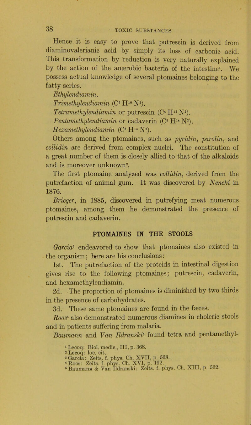 Hence it is easy to prove that putrescin is dérivée! from diaminovalerianic acid by simply its loss of carbonic acid. This transformation by réduction is very naturally explained by the action of the anærobic bacteria of the intestine\ We possess actual knowledge of several ptomaines belonging to the fatty sériés. Ethylendiamin. Tnmethylendiamin (C^ H* N*). Tetramethylendiamin or putrescin (C^ H*’ N’). Pmtam£thyUndiamin or cadaverin (C* N*). HemmethyUndiamin (C“ N^). Others among the ptomaines, such as pyridin, parolin, and collidin are derived from complex nuclei. The constitution of a great number of them is closely allied to that of the alkaloids and is moreover unknown^ The first ptomaine analyzed was collidin, derived from the putréfaction of animal gum. It was discovered by Nencki in 1876. Brieger, in 1885, discovered in putrefying méat numerous ptomaines, among them he demonstrated the presence of putrescin and cadaverin. PTOMAINES IN THE STOOLS Garcia^ endeavored to show that ptomaines also existed in the organism ; here are his conclusions ; Ist. The putréfaction of the proteids in intestinal digestion gives rise to the following ptomaines; putrescin, cadaverin, and hexamethylendiamin. 2d. The proportion of ptomaines is diminished by two thirds in the presence of carbohydrates. 3d. These same ptomaines are found in the fæces. Roo8* also demonstrated numerous diamines in choleric stools and in patients suffering from malaria. Baumann and Van lldranskV found tetra and pentamethyl- ' Lecoq; Biol, medic., III, p. 368. * Lecoq: loc. cit. > Garcia: Zeits. f. phys. Ch. XVII, p. 568. * Roos: Zeits. f. pnys. Ch. XVI, p. 192. * Baumant) & Van Ildranski: Zeits. f. phys. Ch. XIII, p. 562.