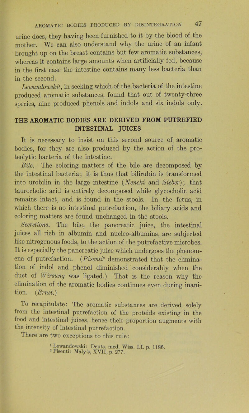 urine does, they having been furnished to it by the blood of the inother. We can also understand why the urine of an infant brought up on the breast contains but few aromatic substances, whereas it contains large amounts when artificially fed, because in the first case the intestine contains many less bacteria than in the second. Lewandowski\ in seeking which of the bacteria of the intestine produced aromatic substances, found that out of twenty-three species, nine produced phénols and indols and six indols only. THE AROMATIC BODIES ARE DERIVED FROM PUTREFIED INTESTINAL JUICES It is necessary to insist on this second source of aromatic bodies, for they are also produced by the action of the pro- teolytic bacteria of the intestine. Bile. The coloring matters of the bile are decomposed by the intestinal bacteria; it is thus that bilirubin is transformed into urobilin in the large intestine {Nencki and Sieber); that taurocholic acid is entirely decomposed while glycocholic acid remains intact, and is found in the stools. In the fétus, in which there is no intestinal putréfaction, the biliary acids and coloring matters are found unchanged in the stools. Sécrétions. The bile, the pancreatic juice, the intestinal juices ail rich in albumin and nucleo-albumins, are subjected like nitrogenous foods, to the action of the putrefactive microbes. It is especially the pancreatic juice which undergoes the phenom- ena of putréfaction. (Pisenti^ demonstrated that the élimina- tion of indol and phénol diminished considerably when the duct of Wirsung was ligated.) That is the reason why the élimination of the aromatic bodies continues even during inani- tion. (Ernst.) To recapitulate: The aromatic substances are derived solely from the intestinal putréfaction of the proteids existing in the food and intestinal juices, hence their proportion augments with the intensity of intestinal putréfaction. There are two exceptions to this rule: ' Lewandowski; Deuts. med. Wiss. LI. p. 1186. ’Pisenti; Maly’s, XVII, p. 277.