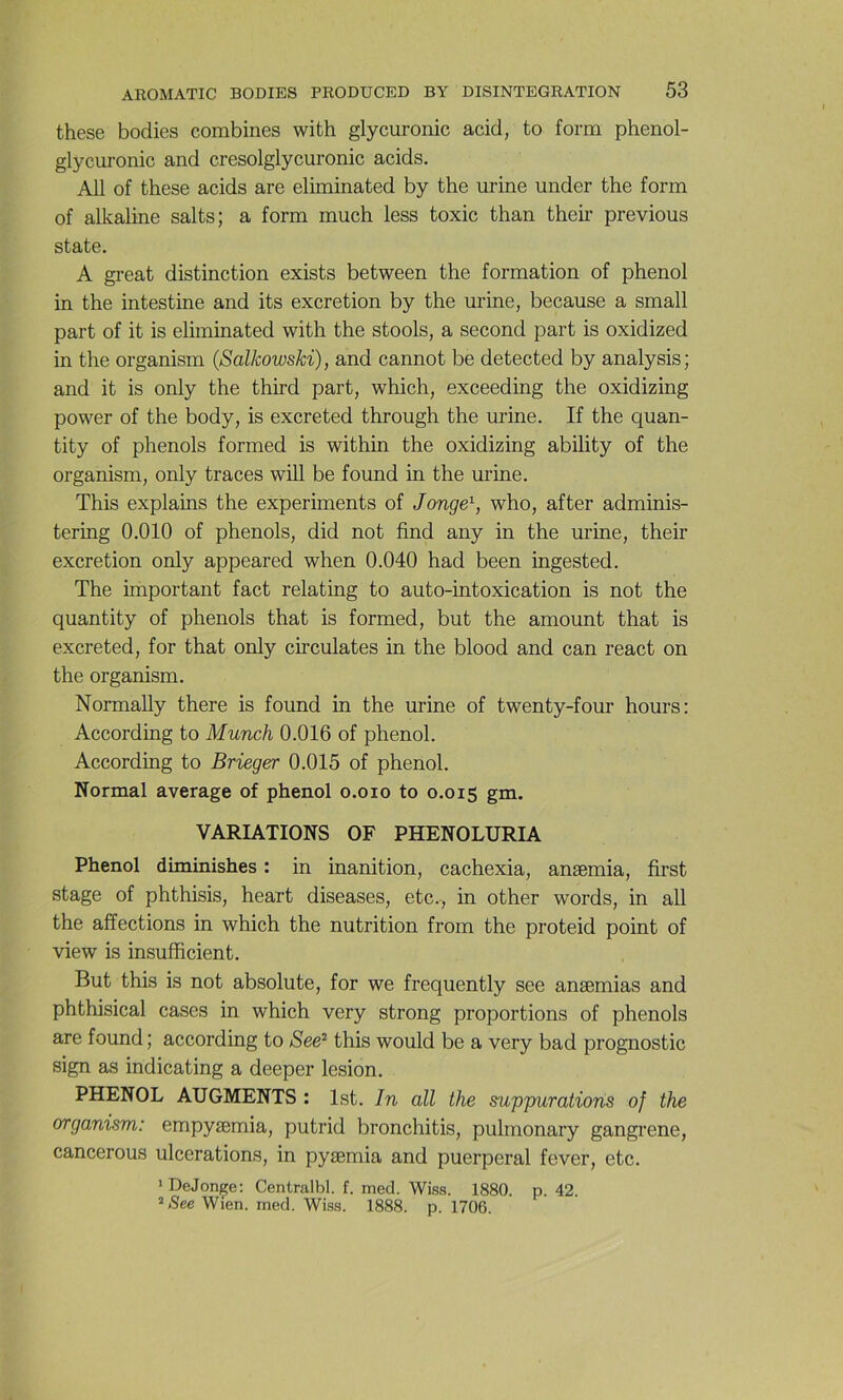 these bodies combines with glycuronic acid, to form phenol- glycuronic and cresolglycuronic acids. Ail of these acids are eliminated by the urine under the form of alkaline salts; a form much less toxic than their previous State. A great distinction exists between the formation of phénol in the intestine and its excrétion by the urine, because a small part of it is eliminated with the stools, a second part is oxidized in the organism (SalkowsM), and cannot be detected by analysis; and it is only the third part, which, exceeding the oxidizing power of the body, is excreted through the urine. If the quan- tity of phénols formed is within the oxidizing ability of the organism, only traces will be found in the urine. This explains the experiments of Jonge^, who, after adminis- tering 0.010 of phénols, did not find any in the urine, their excrétion only appeared when 0.040 had been ingested. The important fact relating to auto-intoxication is not the quantity of phénols that is formed, but the amount that is excreted, for that only circulâtes in the blood and can react on the organism. Normally there is found in the urine of twenty-four hours; According to Munch 0.016 of phénol. According to Brieger 0.015 of phénol. Normal average of phénol o.oio to 0.015 gm. VARIATIONS OF PHENOLURIA Phénol diminishes : in inanition, cachexia, anæmia, first stage of phthisis, heart diseases, etc., in other words, in ail the affections in which the nutrition from the proteid point of view is insufficient. But this is not absolute, for we frequently see anæmias and phthisical cases in which very strong proportions of phénols are found ; according to See^ this would be a very bad prognostic sign as indicating a deeper lésion. PHENOL AUGMENTS : Ist. Jn ail the mppuratioris of the organism: empyæmia, putrid bronchitis, pulmonary gangrené, cancerous ulcérations, in pyæmia and puerpéral fever, etc. » DeJonçe; Centralbl. f. med. Wiss. 1880. p. 42. ^See Wien. med. Wiss. 1888. p. 1706.