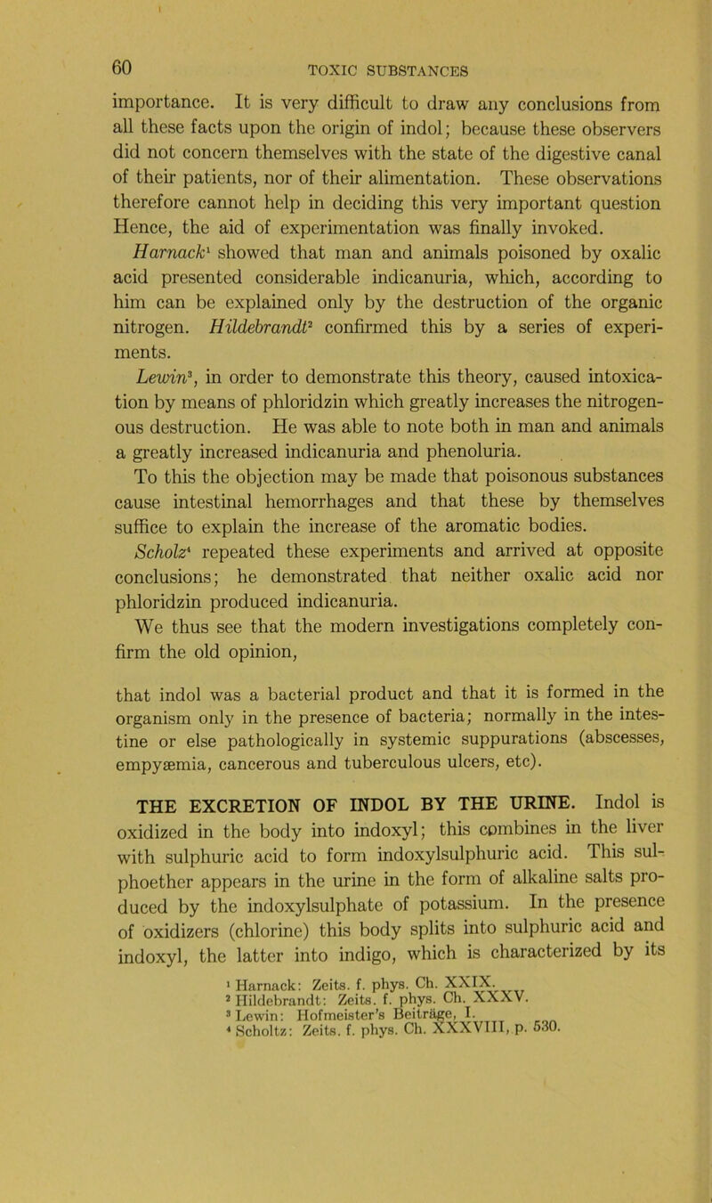 importance. It is very difficult to draw any conclusions from ail these facts upon the origin of indol; because these observers did not concern themselves with the state of the digestive canal of their patients, nor of their alimentation. These observations therefore cannot help in deciding this very important question Hence, the aid of expérimentation was finally invoked. Harnack^ showed that man and animais poisoned by oxalic acid presented considérable indicanuria, which, according to him can be explained only by the destruction of the organic nitrogen. HildehrandP confirmed this by a sériés of experi- ments. Lewi'n?, in order to demonstrate this theory, caused intoxica- tion by means of phloridzin which greatly increases the nitrogen- ous destruction. He was able to note both in man and animais a greatly increased indicanuria and phenoluria. To this the objection may be made that poisonous substances cause intestinal hemorrhages and that these by themselves suffice to explain the increase of the aromatic bodies. Scholz* repeated these experiments and arrived at opposite conclusions; he demonstrated that neither oxalic acid nor phloridzin produced indicanuria. We thus see that the modem investigations completely con- firm the old opinion, that indol was a bacterial product and that it is formed in the organism only in the presence of bacteria; normally in the intes- tine or else pathologically in systemic suppurations (abscesses, empyæmia, cancerous and tuberculous ulcers, etc). THE EXCRETION OF INDOL BY THE URINE. Indol is oxidized in the body into indoxyl; this combines in the liver with sulphuric acid to form indoxylsulphuric acid. This sul- phoether appcars in the urine in the form of alkaline salts pro- duced by the indoxylsulphate of potassium. In the presence of bxidizers (chlorine) this body splits into sulphuric acid and indoxyl, the latter into indigo, which is characterized by its > Harnack: Zeits. f. phys. Ch. XXIX. ’ Hildebrandt; Zeits. f. phys. Ch. XXXV. *Lewin: Hofmeister’s Beitrage, I. * Schoitz: Zeits. f. phys. Ch. XXXVIII, p. 630.