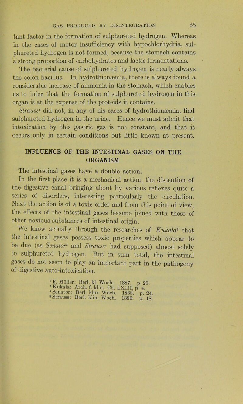 tant factor in the formation of sulphureted hydrogen. Whereas in the cases of motor insufficiency with hypochlorhydria, sul- phureted hydrogen is not formed, because the stomach contains a strong proportion of carbohydrates and lactic fermentations. The bacterial cause of sulphureted hydrogen is nearly always the colon bacillus. In hydrothionæmia, there is always found a considérable increase of ammonia in the stomach, which enables us to infer that the formation of sulphureted hydrogen in this organ is at the expense of the proteids it contains. Strauss^ did not, in any of his cases of hydrothionæmia, find sulphureted hydrogen in the urine. Hence we must admit that intoxication by this gastric gas is not constant, and that it occurs only in certain conditions but little known at présent. INFLUENCE OF THE INTESTINAL GASES ON THE ORGANISM The intestinal gases hâve a double action. In the first place it is a mechanical action, the distention of the digestive canal bringing about by various reflexes quite a sériés of disorders, interesting particularly the circulation. Next the action is of a toxic order and from this point of view, the effects of the intestinal gases become joined with those of other noxious substances of intestinal origin. We know actually through the researches of Kukala^ that the intestinal gases possess toxic properties which appear to be due (as Senator^ and Strauss* had supposed) almost solely to sulphureted hydrogen. But in sum total, the intestinal gases do not seem to play an important part in the pathogeny of digestive auto-intoxication. iF. Müller: Berl. kl. Woch. 1887. p 23 2 Kukala: Arch. f. klin., Ch. LXIII, p. 4. ’Senator: Berl. klin. Woch. 1868. p. 24 ‘Strauss: Berl. klin. Woch. 1896. p. 18.