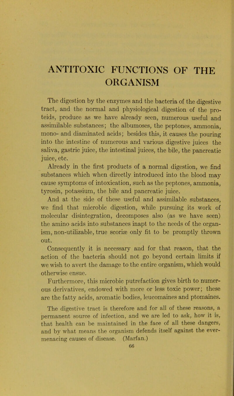 ANTITOXIC FUNCTIONS OF THE ORGANISM The digestion by the enzymes and the bacteria of the digestive tract, and the normal and physiological digestion of the pro- teids, produce as we hâve already seen, numerous useful and assimilable substances; the albumoses, the peptones, ammonia, mono- and diaminated acids; besides this, it causes the pouring into the intestine of numerous and varions digestive juices the saliva, gastric juice, the intestinal juices, the bile, the pancreatic juice, etc. Already in the first products of a normal digestion, we find substances which when directly introduced into the blood may cause symptoms of intoxication, such as the peptones, ammonia, tyrosin, potassium, the bile and pancreatic juice. And at the side of these useful and assimilable substances, we find that microbic digestion, while pursuing its work of molecular disintegration, décomposés also (as we hâve seen) the amino acids into substances inapt to the needs of the organ- ism, non-utilizable, true scoriæ only fit to be promptly thrown out. Consequently it is necessary and for that reason, that the action of the bacteria should not go beyond certain limits if we wish to avert the damage to the entire organism, which would otherwise ensue. Furthermorc, this microbic putréfaction gives birth to numer- ous dérivatives, endowed with more or less toxic power; these are the fatty acids, aromatic bodies, leucomaines and ptomaines. The digestive tract is therefore and for ail of these reasons, a permanent source of infection, and we are led to ask, how it is, that health can be maintained in the face of ail these dangers, and by what means the organism défends itself against the ever- menacing causes of disease. (Marfan.)