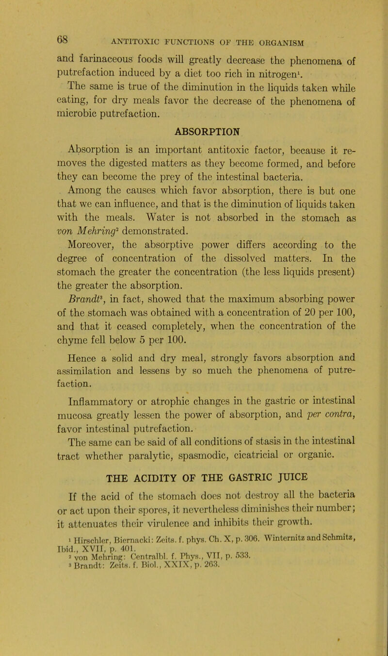 and farinaceous fonds will greatly decrease the phenomena of putréfaction induced by a diet too rich in nitrogen‘. The same is true of the diminution in the liquids taken while eating, for dry meals favor the decrease of the phenomena of microbic putréfaction. ABSORPTION Absorption is an important antitoxic factor, because it re- moves the digested matters as they become formed, and before they can become the prey of the intestinal bacteria. Among the causes which favor absorption, there is but one that we can influence, and that is the diminution of liquids taken with the meals. Water is not absorbed in the stomach as von Mehring'^ démonstrated. Moreover, the absorptive power differs according to the degree of concentration of the dissolved matters. In the stomach the greater the concentration (the less liquids présent) the greater the absorption. Brandt^, in fact, showed that the maximum absorbing power of the stomach was obtained with a concentration of 20 per 100, and that it ceased completely, when the concentration of the chyme fell below 5 per 100. Hence a solid and dry meal, strongly favors absorption and assimilation and lessens by so much the phenomena of putré- faction. Inflammatory or atrophie changes in the gastric or intestinal mucosa greatly lessen the power of absorption, and per contra, favor intestinal putréfaction. The same can be said of ail conditions of stasis in the intestinal tract whether paralytic, spasmodic, cicatricial or organic. THE ACIDITY OF THE GASTRIC JUICE If the acid of the stomach does not destroy ail the bacteria or act upon their spores, it nevertheless diminishes their number ; it atténuâtes their virulence and inhibits their growth. 1 Hirschler, Biernacki: Zeits. f. phys. Ch. X, p. 306. Winternitz andSchmitz, Ibid., XVII, p. 401. 2 von Mehrinp: Centralbl. f. Phys., VTT, p. 533. 3 Brandt: Zeits. f. Biol., XXIX, p. 263.