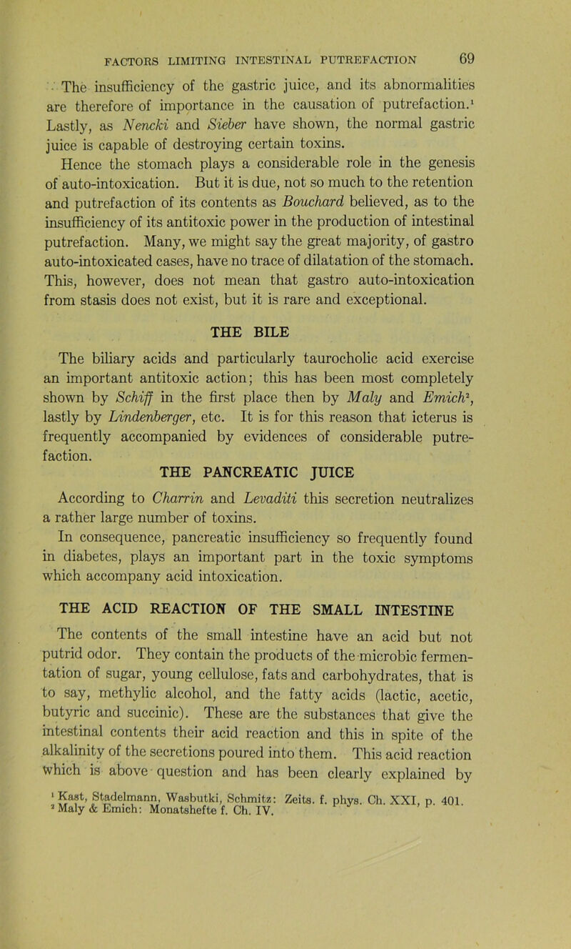 The insufficiency of the gastric juice, and its abnormalities are therefore of importance in the causation of putréfaction.* Lastly, as Nencki and Sieber hâve shown, the normal gastric juice is capable of destroying certain toxins. Hence the stomach plays a considérable rôle in the genesis of auto-intoxication. But it is due, not so much to the rétention and putréfaction of its contents as Bouchard believed, as to the insufficiency of its antitoxic power in the production of intestinal putréfaction. Many, we might say the great majority, of gastro auto-intoxicated cases, hâve no trace of dilatation of the stomach. This, however, does not mean that gastro auto-intoxication from stasis does not exist, but it is rare and exceptional. THE BILE The biliary acids and particularly taurocholic acid exercise an important antitoxic action; this has been most completely shown by Schifl in the first place then by Maly and Emich^, lastly by Lindenherger, etc. It is for this reason that icterus is frequently accompanied by évidences of considérable putré- faction. THE PANCREATIC JUICE According to Charrin and Levaditi this sécrétion neutralizes a rather large number of toxins. In conséquence, pancreatic insufficiency so frequently found in diabètes, plays an important part in the toxic symptoms which accompany acid intoxication. THE ACID REACTION OF THE SMALL INTESTINE The contents of the small intestine hâve an acid but not putrid odor. They contain the products of the microbic fermen- tation of sugar, young cellulose, fats and carbohydrates, that is to say, methylic alcohol, and the fatty acids (lactic, acetic, butyric and succinic). These are the substances that give the intestinal contents their acid reaction and this in spite of the alkalinity of the sécrétions poured into them. This acid reaction which is above question and has been clearly explained by ‘ Stadelmann, Wasbutki, Schmitz: Zeita. f. phys. Ch. XXL p. 401 ’Maly & Emich: Monatshefte f. Ch. IV. *