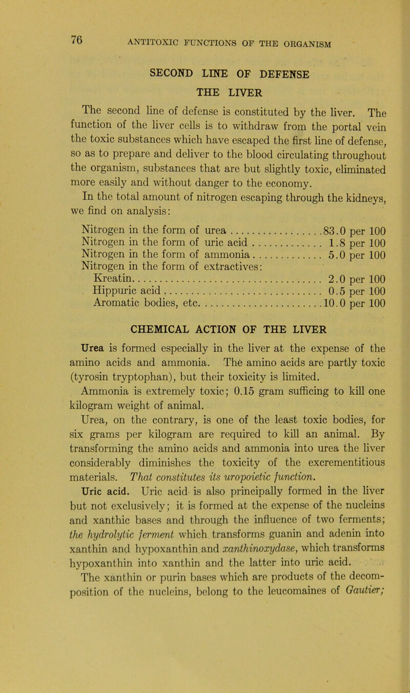 SECOND LINE OF DEFENSE THE LIVER The second line of defense is constituted by the liver, The function of the liver cells is to withdraw from the portai vein the toxic substances which hâve escaped the first line of defense, so as to préparé and deliver to the blood circulating throughout the organism, substances that are but slightly toxic, eliminated more easily and without danger to the economy. In the total amount of nitrogen escaping through the kidneys, we find on analysis: Nitrogen in the form of urea 83.0 per 100 Nitrogen in the form of uric acid 1.8 per 100 Nitrogen in the form of ammonia 5.0 per 100 Nitrogen in the form of extractives: Kreatin 2.0 per 100 Hippuric acid 0.5 per 100 Aromatic bodies, etc 10.0 per 100 CHEMICAL ACTION OF THE LIVER Urea is formed especially in the liver at the expense of the amino acids and ammonia. Thé amino acids are partly toxic (tyrosin tryptophan), but their toxicity is limited. Ammonia is extremely toxic; 0.15 gram sufficing to kill one kilogram weight of animal. Urea, on the contrary, is one of the least toxic bodies, for six grams per kilogram are required to kill an animal. By transforming the amino acids and ammonia into urea the liver considerably diminishes the toxicity of the excrementitious materials. That constitutes its uropoietic function. Uric acid. Uric acid is also principally formed in the liver but not exclusively; it is formed at the expense of the nucleins and xanthic bases and through the influence of two ferments; the hydrolytic ferment which transforms guanin and adenin into xanthin and hypoxanthin and xanthinoxydase, which transforms hypoxanthin into xanthin and the latter into uric acid. The xanthin or purin bases which are products of the décom- position of the nucleins, belong to the leucomaines of Gautier;