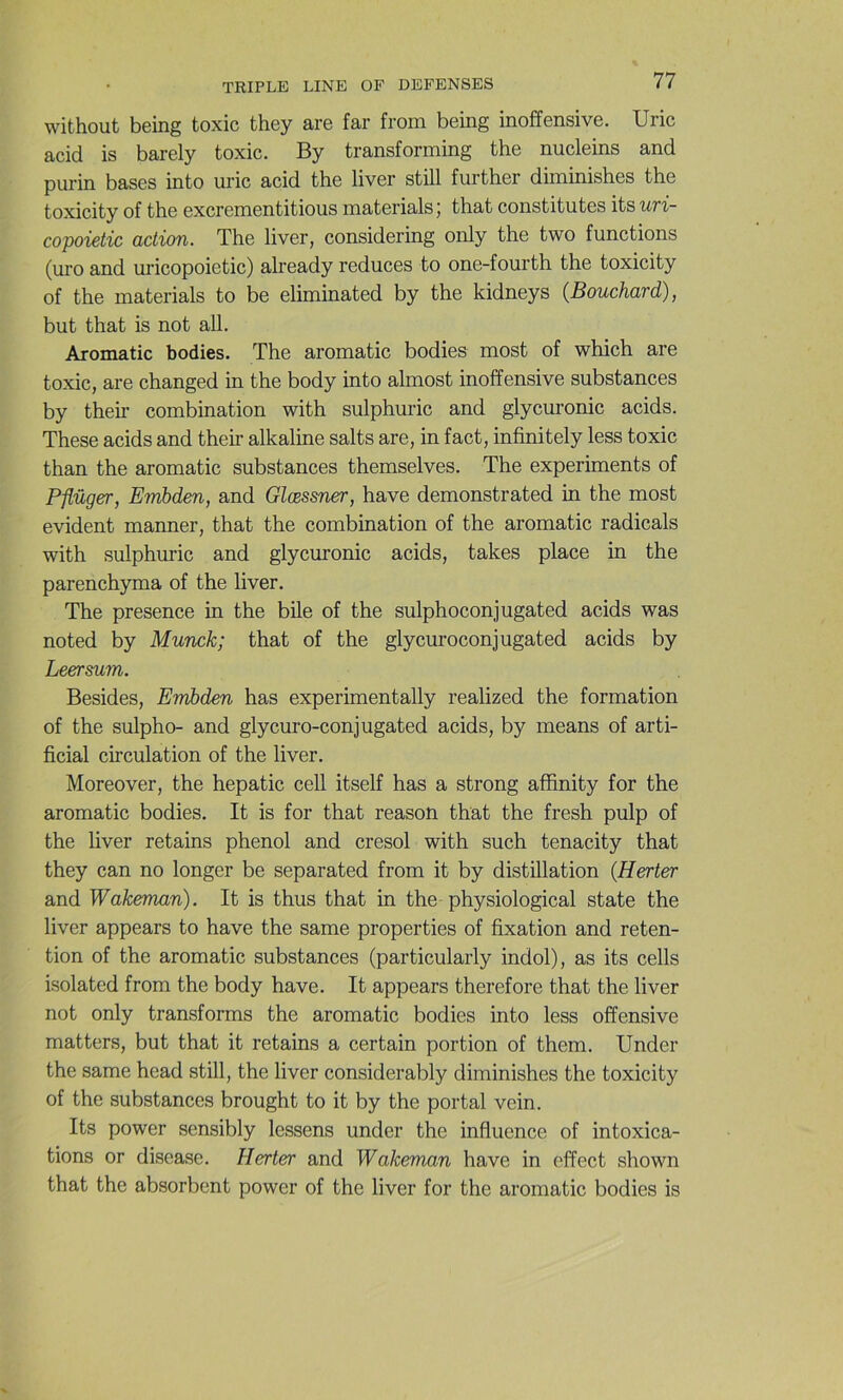 without being toxic they are far from being inoffensive. Uric acid is barely toxic. By transforming the nucleins and purin bases into uric acid the liver still further diminishes the toxicity of the excrementitious materials j that constitutes its uri- copoietic action. The liver, considering only the two functions (uro and uricopoietic) already reduces to one-fourth the toxicity of the materials to be eliminated by the kidneys (Bouchard), but that is not ail. Aromatic bodies. The aromatic bodies most of which are toxic, are changed in the body into almost inoffensive substances by theu’ combination with sulphuric and glycuronic acids. These acids and their alkaline salts are, in fact, infinitely less toxic than the aromatic substances themselves. The experiments of Pflüger, Embden, and Glœssner, hâve demonstrated in the most évident manner, that the combination of the aromatic radicals with sulphuric and glycuronic acids, takes place in the parenchyma of the liver. The presence in the bile of the sulphoconjugated acids was noted by Munck; that of the glycuroconjugated acids by Leersum. Besides, Embden has experimentally realized the formation of the sulpho- and glycuro-conjugated acids, by means of arti- ficial circulation of the liver. Moreover, the hepatic cell itself has a strong afîinity for the aromatic bodies. It is for that reason that the fresh pulp of the liver retains phénol and cresol with such tenacity that they can no longer be separated from it by distillation (Herter and Wakeman). It is thus that in the physiological State the liver appears to hâve the same properties of fixation and réten- tion of the aromatic substances (particularly indol), as its cells isolated from the body hâve. It appears therefore that the liver not only transforms the aromatic bodies into less offensive matters, but that it retains a certain portion of them. Under the same head still, the liver considerably diminishes the toxicity of the substances brought to it by the portai vein. Its power sensibly lessens under the influence of intoxica- tions or disease. Herter and Wakeman hâve in effect shown that the absorbent power of the liver for the aromatic bodies is