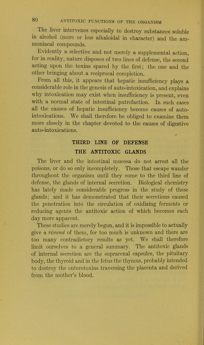 The liver intervenes especially to destroy substances soluble in alcohol (more or less alkaloidal in character) and the am- moniacal compounds. Evidently a sélective and not merely a supplémentai action, for in reality, nature disposes of two Unes of defense, the second acting upon the toxins spared by the first; the one and the other bringing about a reciprocal completion. From ail this, it appears that hepatic insufficiency play s a considérable rôle in the genesis of auto-intoxication, and explains why intoxication may exist when insufficiency is présent, even with a normal state of intestinal putréfaction. In such cases ail the causes of hepatic insufficiency become causes of auto- intoxications. We shall therefore be obliged to examine them more closely in the chapter devoted to the causes of digestive auto-intoxications. THIRD LINE OF DEFENSE THE ANTITOXIC GLANDS The liver and the intestinal mucosa do not arrest ail the poisons, or do so only incompletely. Those that escape wander throughout the organism until they corne to the third line of defense, the glands of internai sécrétion. Biological chemistry has lately made considérable progress in the study of these glands; and it has demonstrated that their sécrétions caused the pénétration into the circulation of oxidizing ferments or reducing agents the antitoxic action of which becomes each day more apparent. These studies are merely begun, and it is impossible to actually give a résumé of them, for too much is unknown and there are too many contradictory results as y et. We shall therefore limit ourselves to a general summary. The antitoxic glands of internai sécrétion are the suprarénal capsules, the pituitary body, the thyroid and in the fétus the thymus, probably intended to destroy the enterotoxins traversing the placenta and derived from the mother’s blood.