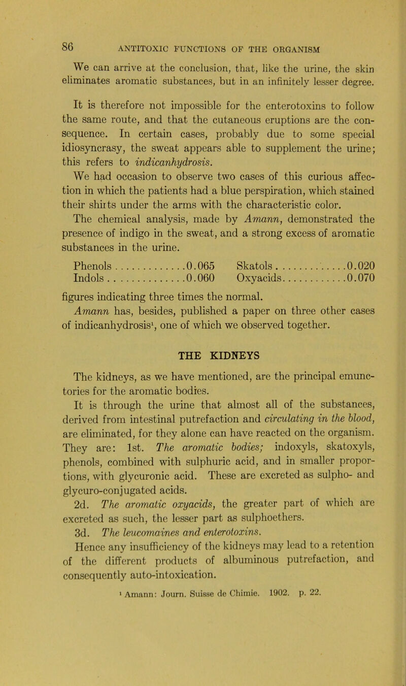 We can arrive at the conclusion, that, like the urine, the skin éliminâtes aromatic substances, but in an infinitely lesser degree. It is therefore not impossible for the enterotoxins to follow the same route, and that the cutaneous éruptions are the con- séquence. In certain cases, probably due to some spécial idiosyncrasy, the sweat appears able to supplément the urine; this refers to indicanhydrosis. We had occasion to observe two cases of this curions affec- tion in which the patients had a blue perspiration, which stained their shirts under the arms with the characteristic color. The Chemical analysis, made by Amann, demonstrated the presence of indigo in the sweat, and a strong excess of aromatic substances in the urine. Phénols 0.065 Skatols 0.020 Indols 0.060 Oxyacids 0.070 figures indicating three times the normal. Amann has, besides, published a paper on three other cases of indicanhydrosis^ one of which we observed together. THE KIDNEYS The kidneys, as we hâve mentioned, are the principal emunc- tories for the aromatic bodies. It is through the urine that almost ail of the substances, derived from intestinal putréfaction and circulating in the blood, are eliminated, for they alone can hâve reacted on the organism. They are: Ist. The aromatic bodies; indoxyls, skatoxyls, phénols, combined with sulphuric acid, and in smaller propor- tions, with glycuronic acid. These are excreted as sulpho- and glycuro-conjugated acids. 2d. The aromatic oxyacids, the greater part of which are excreted as such, the lesser part as sulphoethers. 3d. The leucomaines and enterotoxins. Hence any insufficiency of the kidneys may lead to a rétention of the different products of albuminous putréfaction, and consequently auto-intoxication. ' Amann; Journ. Suisse de Chimie. 1902. p. 22.