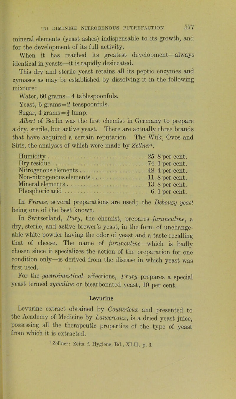 minerai éléments (yeast ashes) indispensable to its growth, and for the development of its full activity. When it bas reactied its greatest development—always identical in yeasts—it is rapidly desiccated. This dry and stérile yeast retains ail its peptic enzymes and zymases as may be established by dissolving it in the following mixture : Water, 60 grams = 4 tablespoonfuls. Yeast, 6 grams=2 teaspoonfuls. Sugar, 4 grams = i lump. Albert of Berlin was the first chemist in Germany to préparé a dry, stérile, but active yeast. There are actually three brands that hâve acquired a certain réputation. The Wuk, Ovos and Siris, the analyses of which were made by ZeUner\ Humidity 25.8 per cent. Dry residue 74.1 per cent. Nitrogenous éléments 48.4 per cent. Non-nitrogenous éléments 11.8 per cent. Minerai éléments 13.8 per cent. Phosphoric acid 6.1 per cent. In France, several préparations are used; the Debouzy yeast being one of the best known. In Switzerland, Pury, the chemist, préparés furunculine, a dry, stérile, and active brewer’s yeast, in the form of unchange- able white powder having the odor of yeast and a taste recalling that of cheese. The name of furunculine—which is badly chosen since it specializes the action of the préparation for one condition only—is derived from the disease in which yeast was first used. j For the gastrointestinal affections, Prury préparés a spécial yeast termed zymaline or bicarbonated yeast, 10 per cent. Levurine Levurine extract obtained by Couturieux and presented to the Academy of Medicine by Lancer eaux, is a dried yeast juice, possessing ail the therapeutic properties of the type of yeast from which it is cxtractcd. ‘ Zellner: Zeits. f. Hygiene, Bd., XLII, p. 3.