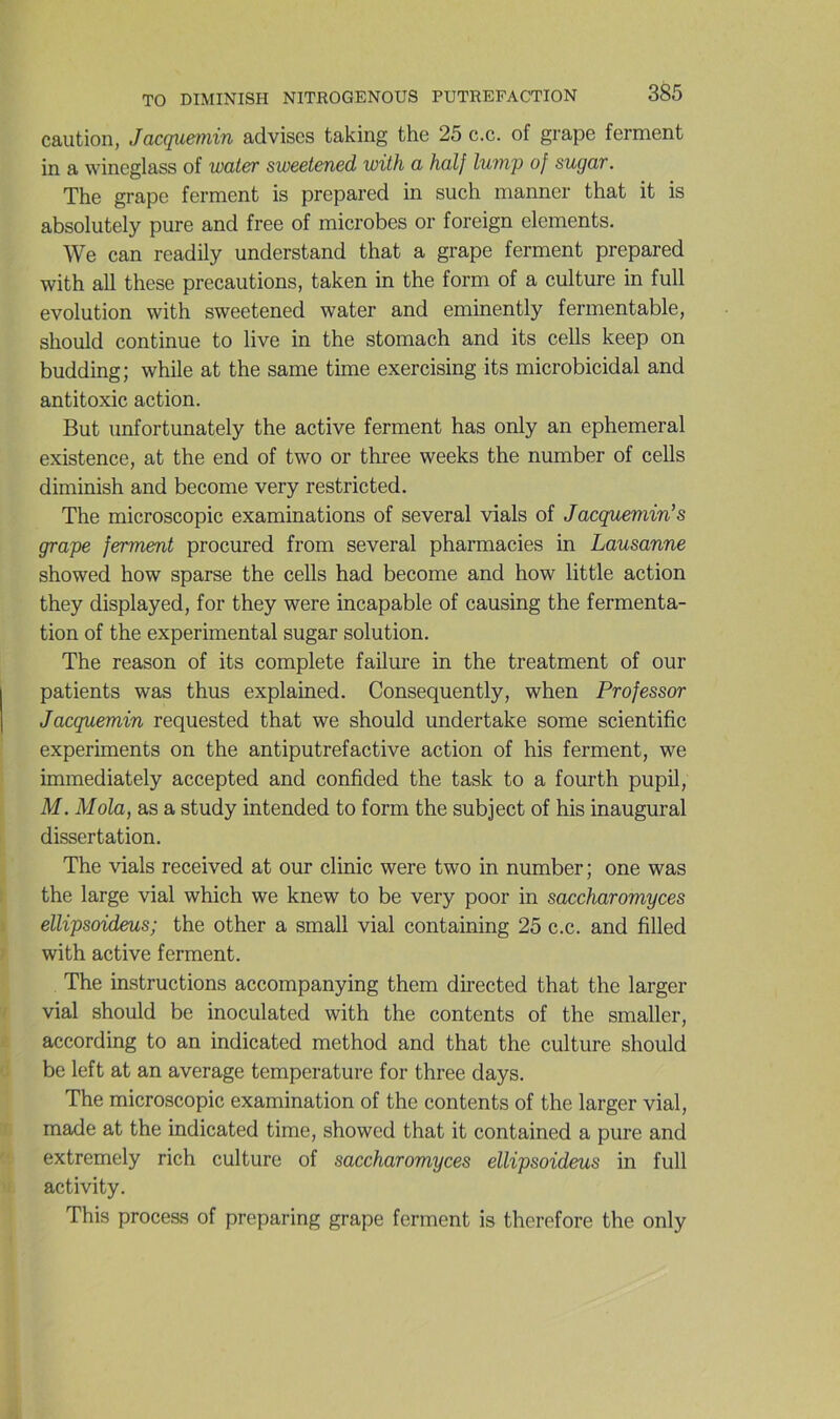 caution, Jacguemin advises taking the 25 c.c. of grape ferment in a wineglass of water sweetened with a half lump of sugar. The grape ferment is prepared in such manner that it is absolutely pure and free of microbes or foreign éléments. We can readily understand that a grape ferment prepared with ail these précautions, taken in the form of a culture in full évolution with sweetened water and eminently fermentable, should continue to live in the stomach and its cells keep on budding; while at the same time exercising its microbicidal and antitoxic action. But unfortunately the active ferment has only an ephemeral existence, at the end of two or three weeks the number of cells diminish and become very restricted. The microscopie examinations of several vials of Jacguemin's grape ferment procured from several pharmacies in Lausanne showed how sparse the cells had become and how little action they displayed, for they were incapable of causing the fermenta- tion of the experimental sugar solution. The reason of its complété fallure in the treatment of our patients was thus explained. Consequently, when Professor Jacguemin requested that we should undertake some scientific experiments on the antiputrefactive action of his ferment, we immediately accepted and confided the task to a fourth pupil, M. Mola, as a study intended to form the subject of his inaugural dissertation. The vials received at our clinic were two in number; one was the large vial which we knew to be very poor in saccharomyces ellipsoideus; the other a small vial containing 25 c.c. and filled with active ferment. The instructions accompanying them directed that the larger vial should be inoculated with the contents of the smaller, according to an indicated method and that the culture should be left at an average température for three days. The microscopie examination of the contents of the larger vial, made at the indicated time, showed that it contained a pure and extremely rich culture of saccharomyces ellipsoideus in full activity. This proceas of preparing grape ferment is therefore the only