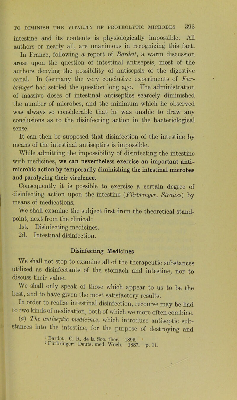 intestine and its contents is physiologically impossible. AU authors or nearly ail, are unanimous in recognizing this fact. In France, following a report of Bardet\ a warm discussion arose upon the question of intestinal antisepsis, most of the authors denying the possibility of antisepsis of the digestive canal. In Germany the very conclusive experiments of Für- bringer^ had settled the question long ago. The administration of massive doses of intestinal antiseptics scarcely diminished the number of microbes, and the minimum which he observed was always so considérable that he was unable to draw any conclusions as to the disinfecting action in the bacteriological sense. It can then be supposed that disinfection of the intestine by means of the intestinal antiseptics is impossible. While admitting the impossibility of disinfecting the intestine with medicines, we can nevertheless exercise an important anti- microbic action by temporarily diminishing the intestinal microbes and paralyzing their virulence. Consequently it is possible to exercise a certain degree of disinfecting action upon the intestine {Fürbringer, Strauss) by means of médications. We shaU examine the subject first from the theoretical stand- point, next from the clinical : Ist. Disinfecting medicines. 2d. Intestinal disinfection. Disinfecting Medicines We shall not stop to examine ail of the therapeutic substances utilized as disinfectants of the stomach and intestine, nor to discuss their value. We shall only speak of those which appear to us to be the best, and to hâve given the most satisfactory results. In order to realize intestinal disinfection, recourse may be had to two kinds of médication, both of which we more often combine. (a) The antiseptie medicines, which introduce antiseptie sub- stances into the intestine, for the purpose of destroying and ' Bardet; C. R. de la Soc. ther. 1895. ’ Fürbringer; Deuta. med. Woch. 1887. p. 11.