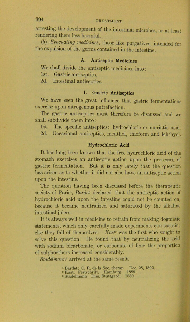 arresting the development of the intestinal microbes, or at least rendering them less harmful. (6) Evacuating medicines, those like purgatives, intended for the expulsion of the germs contained in the intestine. A. Antiseptie Medicines We shall divide the antiseptie medicines into: Ist. Gastric antiseptics. 2d. Intestinal antiseptics. I. Gastric Antiseptics i We hâve seen the great influence that gastric fermentations > exercise upon nitrogenous putréfaction. The gastric antiseptics must therefore be discussed and we shall subdivide them into: Ist. The spécifie antiseptics: hydrochloric or muriatic acid. 2d. Occasional antiseptics, menthol, thioform and ichthyol. Hydrochloric Acid It has long been known that the free hydrochloric acid of the stomach exercises an antiseptie action upon the processes of gastric fermentation. But it is only lately that the question ^ has arisen as to whether it did not also hâve an antiseptie action upon the intestine. The question having been discussed before the therapeutic ! society of Paris*, Bardet declared that the antiseptie action of hydrochloric acid upon the intestine could not be counted on, because it became neutralized and saturated by the alkaline intestinal juices. It is always well in medicine to refrain from making dogmatic , statements, which only carefully made experiments can sustain; else they fall of themselves. Kast^ was the first who sought to ' solve this question. He found that by neutralizing the acid , with sodium bicarbonate, or carbonate of lime the proportion of sulphoethers increased considerably. Stadelmann^ arrived at the same resuit. ’ Bardet: C. R. de la Soe. therap. Dec. 28, 1892. ^ Kast: Festschrift. Hamburg. 1889. ’Stadelmann: Diss. Stuttgard. 1880. ■f