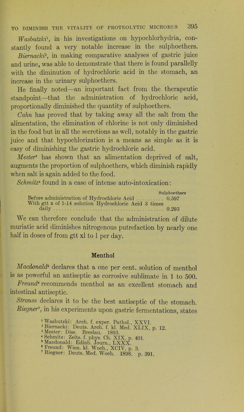 Washutzki\ in his investigations on hypochlorhydria, con- stantly found a very notable increase in the sulphoethers. BiernackP, in making comparative analyses of gastric juice and urine, was able to demonstrate that there is found parallelly with the diminution of hydrochloric acid in the stomach, an increase in the urinary sulphoethers. He finally noted—an important fact from the therapeutic standpoint—that the administration of hydrochloric acid, proportionally diminished the quantity of sulphoethers. Cahn has proved that by taking away ail the sait from the alimentation, the élimination of chlorine is not only diminished in the food but in ail the sécrétions as well, notably in the gastric juice and that hypochlorization is a means as simple as it is easy of diminishing the gastric hydrochloric acid. Mester^ has shown that an alimentation deprived of sait, augments the proportion of sulphoethers, which diminish rapidly when sait is again added to the food. Schmitz* found in a case of intense auto-intoxication : Sulphoethers Before administration of Hydrochloric Acid 0.597 With gtt X of 1-14 solution Hydrochloric Acid 3 times daily 0.293 We can therefore conclude that the administration of dilute muriatic acid diminishes nitrogenous putréfaction by nearly one half in doses of from gtt xl to 1 per day. Menthol Macdonald^ déclarés that a one per cent., solution of menthol is as powerful an antiseptie as corrosive sublimate in 1 to 500. Freund» vecommends menthol as an excellent stomach and intestinal antiseptie. Strauss déclarés it to be the best antiseptie of the stomach. Riegner’’, in his experiments upon gastric fermentations, states •Wasbutzki: Arch. f. exper. Pathol., XXVI. “Biernacki: Deuts. Arch. f. kl. Med. XLIX, p. 12. = Mester; Diss. Breslau. 1893. * Schmitz: Zeits. f. phys. Ch. XIX, p. 401. ‘Macdonald: Edinb. Journ., LXXX. » Freund: Wien. kl. Woch., XCIV, p. 3.