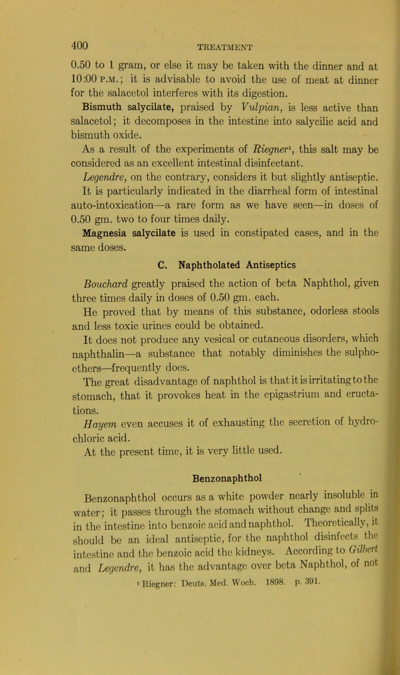 0.50 to 1 gram, or else it may be taken with the dinner and at 10;00p.m.; it is advisable to avoid the use of méat at dinner for the salacetol interfères with its digestion. Bismuth salycilate, praised by Vulpian, is less active than salacetol; it décomposés in the intestine into salycilic acid and bismuth oxide. As a resuit of the experiments of Riegner^ this sait may be considered as an excellent intestinal disinfectant. Legendre, on the contrary, considers it but slightly antiseptie. It is particularly indicated in the diarrheal form of intestinal auto-intoxication—a rare form as we hâve seen—in doses of 0.50 gm. two to four times daily. Magnesia salycilate is used in constipated cases, and in the same doses. C. Naphtholated Antiseptics Bouchard greatly praised the action of beta Naphthol, given three times daily in doses of 0.50 gm. each. He proved that by means of this substance, odorless stools and less toxic urines could be obtained. It does not produce any vésical or cutaneous disorders, which naphthalin—a substance that notably diminishes the sulpho- ethers—frequently does. The great disadvantage of naphthol is that itisirritatingto the stomach, that it provokes beat in the epigastrium and éructa- tions. Hayem even accuses it of exhausting the sécrétion of hydro- chloric acid. At the présent time, it is very little used. Benzonaphthol Benzonaphthol occurs as a white powder nearly insoluble in water ; it passes through the stomach without change and splits in the intestine into benzoic acid and naphthol. Theoretically, it should be an idéal antiseptie, for the naphthol disinfects the intestine and the benzoic acid the kidneys. According to Gilbert and Legendre, it has the advantage over beta Naphthol, of not • Riegner; Deuts. Med. Woch. 1898. p. 391.