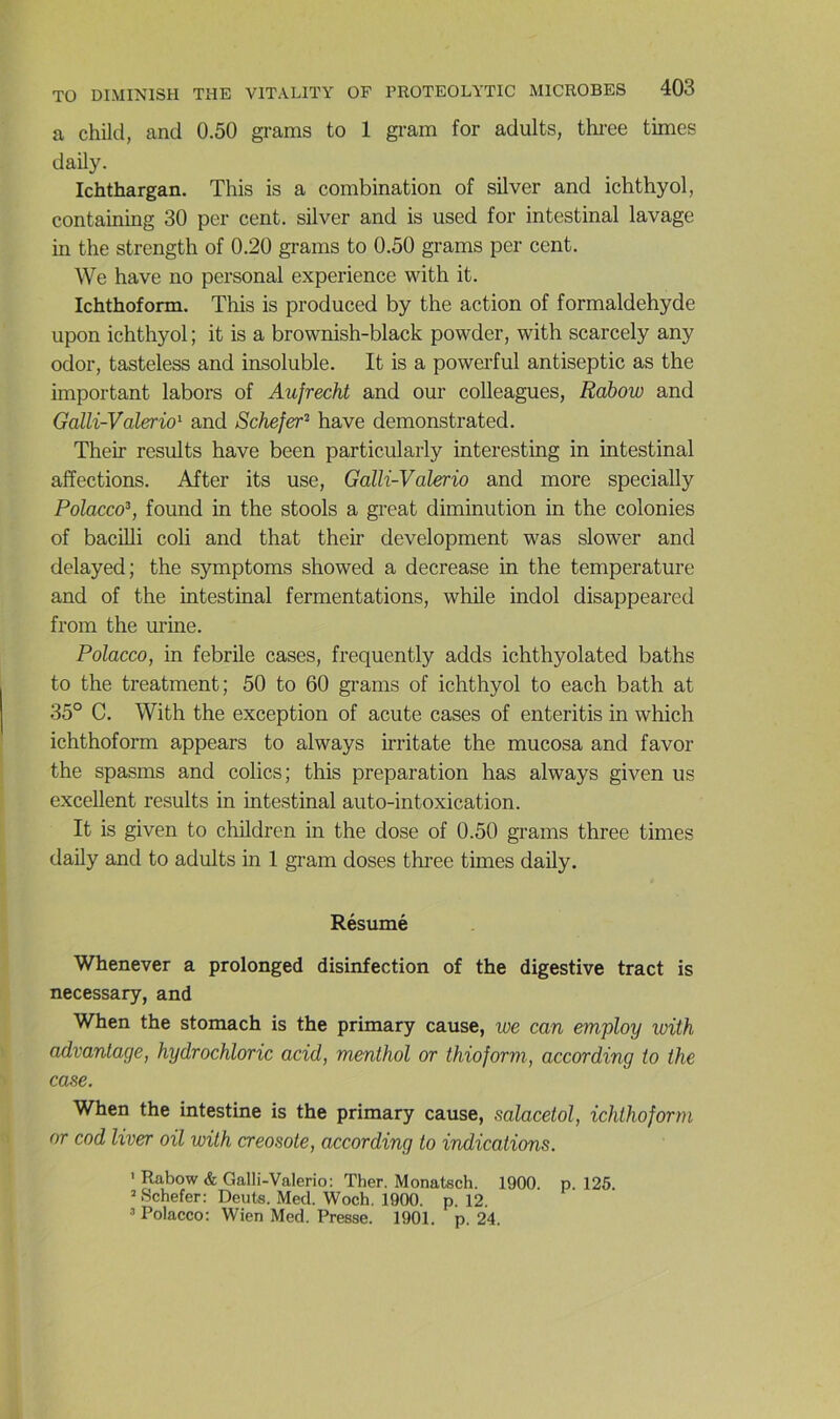 a child, and 0.50 grams to 1 gram for adults, thi-ee times daily. Ichthargan. This is a combination of silver and ichthyol, containing 30 per cent, silver and is used for intestinal lavage in the strengtli of 0.20 grams to 0.50 grams per cent. We hâve no personal expérience with it. Ichthoform. This is produced by the action of formaldéhyde upon ichthyol ; it is a brownish-black powder, with scarcely any odor, tasteless and insoluble. It is a powei’ful antiseptie as the important labors of Aufrecht and our colleagues, Rabow and Galli-Valerio'^ and Schefer^ hâve démonstrated. Their results hâve been particularly interesting in intestinal affections. After its use, Galli-Valerio and more specially Polacco^, found in the stools a great diminution in the colonies of bacilli coli and that their development was slower and delayed; the symptoms showed a decrease in the température and of the intestinal fermentations, while indol disappeared from the urine. Polacco, in febrile cases, frequently adds ichthyolated baths to the treatment; 50 to 60 grams of ichthyol to each bath at 35° C. With the exception of acute cases of enteritis in which ichthoform appears to always irritate the mucosa and favor the spasms and colics; this préparation has always given us excellent results in intestinal auto-intoxication. It is given to children in the dose of 0.50 grams three times daily and to adults in 1 gram doses thi’ee times daily. Résumé Whenever a prolonged disinfection of the digestive tract is necessary, and When the stomach is the primary cause, we can employ with advantage, hydrochloric acid, menthol or thiojorm, according to the case. When the intestine is the primary cause, salacetol, ichthoform or cod liver oil with créosote, according to indications. ' Rabow & Galli-Valerio: Ther. Monatsch. 1900. p. 126. ’Schefer: Dents. Med. Woch. 1900. p. 12. ’ Polacco; Wien Med. Presse. 1901. p. 24.