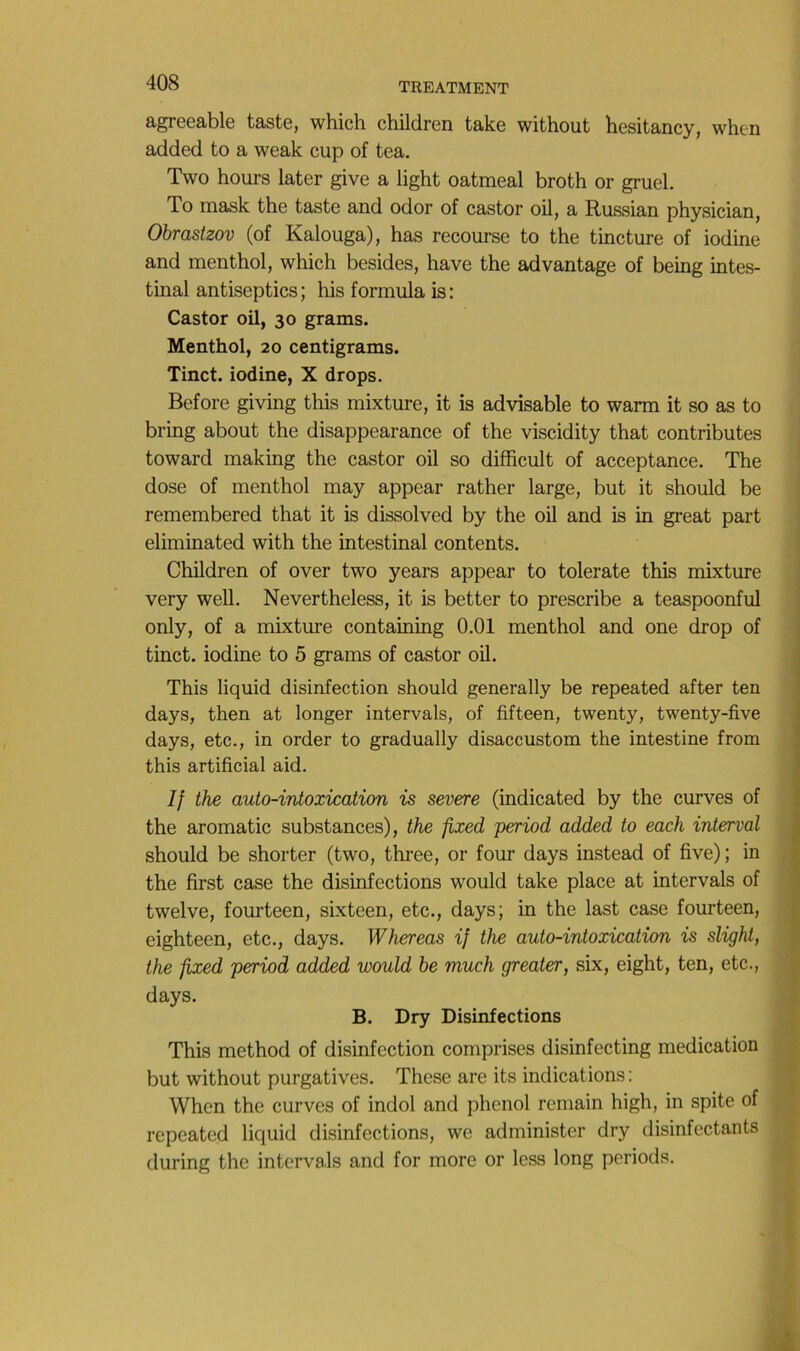 agreeable taste, which children take without hesitancy, whcn added to a weak cup of tea. Two hours later give a light oatmeal broth or gruel. To mask the taste and odor of castor oil, a Russian physician, Obrastzov (of Kalouga), bas recourse to the tincture of iodine and menthol, which besides, hâve the advantage of being intes- tinal antiseptics ; his formula is : Castor oil, 30 grams. Menthol, 20 centigrams. Tinct. iodine, X drops. Before giving this mixture, it is advisable to warm it so as to bring about the disappearance of the viscidity that contributes toward making the castor oil so difficult of acceptance. The ■ dose of menthol may appear rather large, but it should be i remembered that it is dissolved by the oil and is in great part j eliminated with the intestinal contents. \ Children of over two years appear to tolerate this mixture j very well. Nevertheless, it is better to prescribe a teaspoonful only, of a mixture containing 0.01 menthol and one drop of tinct. iodine to 5 grams of castor oil. This liquid disinfection should generally be repeated after ten days, then at longer intervals, of fifteen, twenty, twenty-five days, etc., in order to gradually disaccustom the intestine from this artificial aid. If the auto-intoxication is severe (indicated by the curves of the aromatic substances), the fixed period added to each interval should be shorter (two, three, or four days instead of five) ; in , the first case the disinfections would take place at intervals of twelve, fourteen, sixteen, etc., days; in the last case fourteen, eighteen, etc., days. Whereas if the auto-intoxication is slight, the fixed period added would be much greater, six, eight, ten, etc., days. B. Dry Disinfections This method of disinfection comprises disinfecting médication J but without purgatives. These are its indications : When the curves of indol and phénol remain high, in spite of J repeated liquid disinfections, we administer dry disinfectants ^ during the intervals and for more or less long periods. |