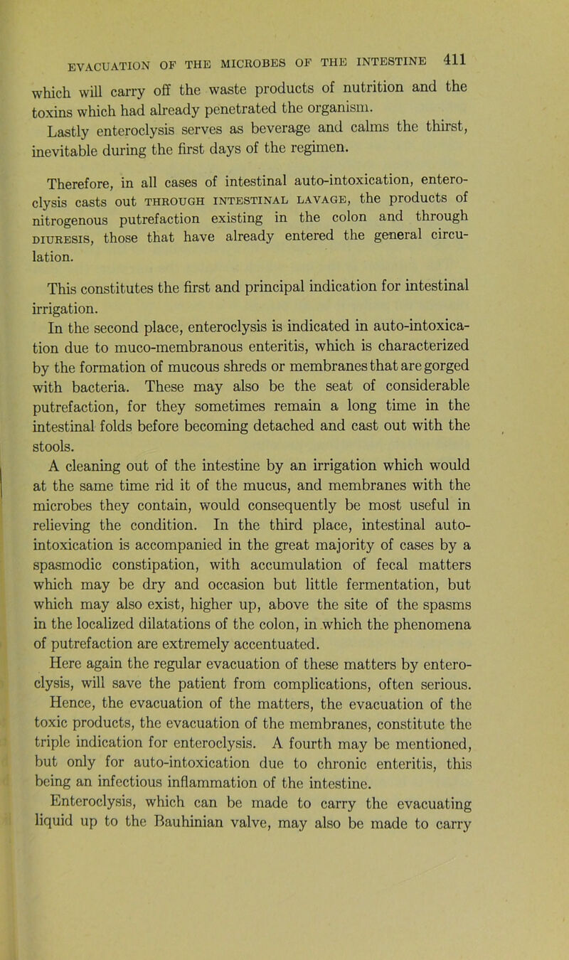 which will carry off the wastG products of nutrition and thG toxins which had already penetrated the organisin. Lastly enteroclysis serves as beverage and calms the thirst, inévitable during the first days of the regimen. Therefore, in ail cases of intestinal auto-intoxication, entero- clysis casts out THROUGH INTESTINAL LAVAGE, the productS of nitrogenous putréfaction existing in the colon and through DiURESis, those that hâve already entered the general circu- lation. This constitutes the first and principal indication for intestinal irrigation. In the second place, enteroclysis is indicated in auto-intoxica- tion due to muco-membranous enteritis, which is characterized by the formation of mucous shreds or membranes that are gorged with bacteria. These may also be the seat of considérable putréfaction, for they sometimes remain a long time in the intestinal folds before becoming detached and cast out with the stools. A cleaning out of the intestine by an irrigation which would at the same time rid it of the mucus, and membranes with the microbes they contain, would consequently be most useful in relieving the condition. In the third place, intestinal auto- intoxication is accompanied in the great majority of cases by a spasmodic constipation, with accumulation of fecal matters which may be dry and occasion but little fermentation, but which may also exist, higher up, above the site of the spasms in the localized dilatations of the colon, in which the phenomena of putréfaction are extremely accentuated. Here again the regular évacuation of these matters by entero- clysis, will save the patient from complications, often serions. Hence, the évacuation of the matters, the évacuation of the toxic products, the évacuation of the membranes, constitute the triple indication for enteroclysis. A fourth may be mentioned, but only for auto-intoxication due to chronic enteritis, this being an infections inflammation of the intestine. Enteroclysis, which can be made to carry the evacuating liquid up to the Bauhinian valve, may also be made to carry