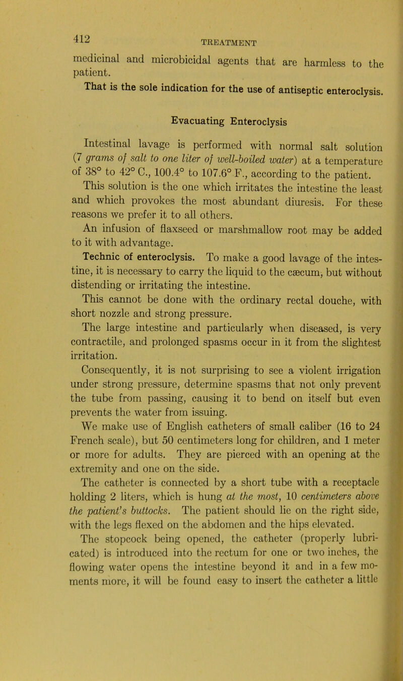 TREATMENT médicinal and microbicidal agents that are harmless to the patient. That is the sole indication for the use of antiseptie enteroclysis. Evacuating Enteroclysis Intestinal lavage is performed with normal sait solution (7 grams of sait to one liter of wellr-boiled water) at a température of 38° to 42° C., 100.4° to 107.6° F., according to the patient. This solution is the one which irritâtes the intestine the least and which provokes the most abondant diuresis. For these reasons we prefer it to ail others. An infusion of flaxseed or marshmallow root may be added to it with advantage. Technic of enteroclysis. To make a good lavage of the intes- tine, it is necessary to carry the liquid to the cæcum, but without distending or irritating the intestine. This cannot be done with the ordinary rectal douche, with short nozzle and strong pressure. The large intestine and particularly when diseased, is very contractile, and prolonged spasms occur in it from the slightest irritation. Consequently, it is not surprising to see a violent irrigation under strong pressure, déterminé spasms that not only prevent the tube from passing, causing it to bend on itself but even prevents the water from issuing. We make use of English cathéters of small caliber (16 to 24 French scale), but 50 centimeters long for children, and 1 meter or more for adults. They are pierced with an opening at the extremity and one on the side. The cathéter is connected by a short tube with a réceptacle holding 2 liters, which is hung at the most, 10 centimeters above the patient’s buttocks. The patient should lie on the right side, with the legs flexed on the abdomen and the bips elevated. The stopcock being opened, the cathéter (properly lubri- cated) is introduced into the rectum for one or two inches, the flowing water opens the intestine beyond it and in a few mo- ments more, it will be found easy to insert the cathéter a little