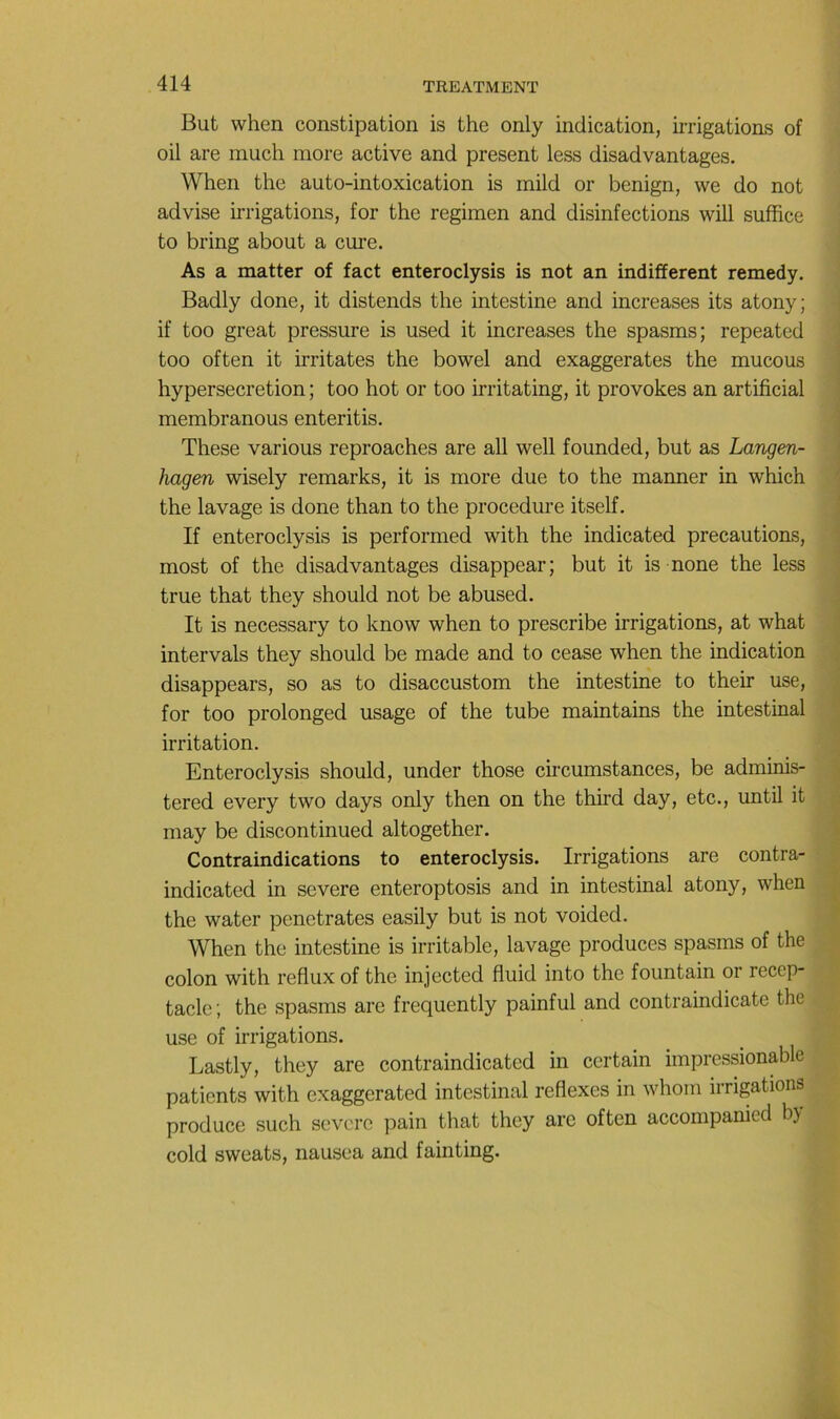 But when constipation is the only indication, irrigations of oil are inuch more active and présent less disadvantages. When the auto-intoxication is mild or benign, we do not advise irrigations, for the regimen and disinfections will suffice to bring about a cm’e. As a matter of fact enteroclysis is not an indifferent remedy. Badly donc, it distends the intestine and increases its atony; < if too great pressure is used it increases the spasms; repeated ■ too often it irritâtes the bowel and exaggerates the mucous | hypersécrétion ; too hot or too irritating, it provokes an artificial j membranous enteritis. î These varions reproaches are ail well founded, but as Langen- j hagen wisely remarks, it is more due to the manner in which j the lavage is done than to the procedure itself. j If enteroclysis is performed with the indicated précautions, j most of the disadvantages disappear; but it is none the less | true that they should not be abused. j It is necessary to know when to prescribe irrigations, at what j intervals they should be made and to cease when the indication j disappears, so as to disaccustom the intestine to their use, | for too prolonged usage of the tube maintains the intestinal ^ irritation. \ Enteroclysis should, under those circumstances, be adminis- | tered every two days only then on the third day, etc., until it «j may be discontinued altogether. j| Contraindications to enteroclysis. Irrigations are contra- ^ indicated in severe enteroptosis and in intestinal atony, when | the water pénétrâtes easily but is not voided. When the intestine is irritable, lavage produces spasms of the ^ colon with reflux of the injected fluid into the fountain or récep- tacle ; the spasms are frequently painful and contraindicate the use of irrigations. Lastly, they are contraindicated in certain impressionable patients with exaggerated intestinal reflexes in whom irrigations produce such severe pain that they are often accorapanied by cold sweats, nausea and fainting.