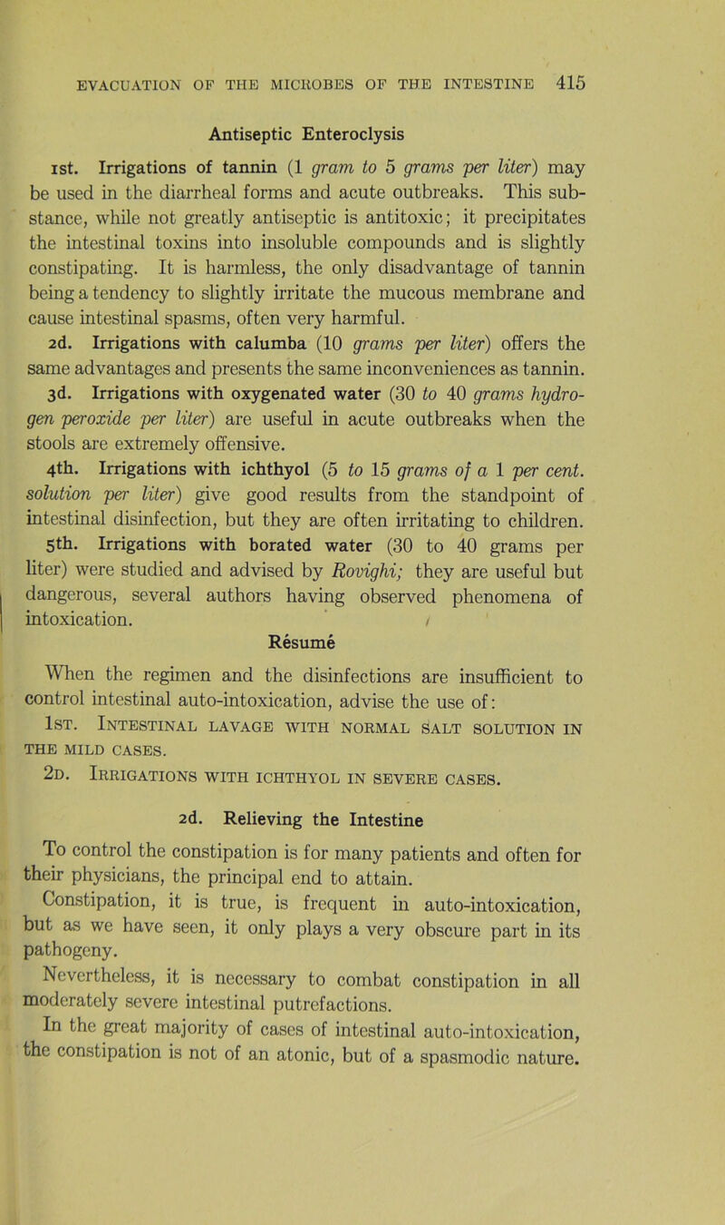 Antiseptie Enteroclysis ist. Irrigations of tannin (1 gram to 5 grains per Hier) may be used in the diarrheal forms and acute outbreaks. This sub- stance, while not greatly antiseptie is antitoxic; it précipitâtes the intestinal toxins into insoluble compounds and is slightly constipating. It is hannless, the only disadvantage of tannin being a tendency to slightly irritate the mucous membrane and cause intestinal spasms, often very harmful. 2d. Irrigations with calumba (10 grams per liter) offers the same advantages and présents the same inconveniences as tannin. 3d. Irrigations with oxygenated water (30 to 40 grams hydro- gen peroxide per liter) are useful in acute outbreaks when the stools are extremely offensive. 4th. Irrigations with ichthyol (5 to 15 grams of a l per cent, solution per liter) give good results from the stand point of intestinal disinfection, but they are often irritating to children. 5th. Irrigations with borated water (30 to 40 grams per liter) were studied and advised by Rovighi; they are useful but dangerous, several authors having observed phenomena of intoxication. ’ / Résumé When the regimen and the disinfections are insufficient to control intestinal auto-intoxication, advise the use of: IsT. Intestinal lavage with normal salt solution in THE MILD CASES. 2d. Irrigations with ichthyol in severe cases. 2d. Relieving the Intestine To control the constipation is for many patients and often for their physicians, the principal end to attain. Constipation, it is true, is frequent in auto-intoxication, but as we hâve seen, it only plays a very obscure part in its pathogeny. Nevertheless, it is necessary to combat constipation in ail moderately severe intestinal putréfactions. In the great majority of cases of intestinal auto-intoxication, the constipation is not of an atonie, but of a spasmodic nature.