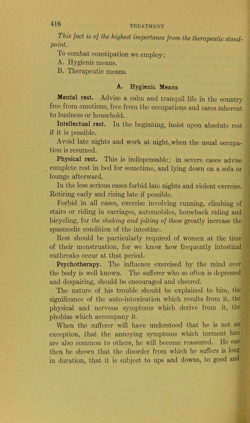 TREATMENT This fact is of the highest importance from the therapeulic stand- point. To combat constipation we employ ; A. Hygienic means. B. Therapeutic means. A. Hygienic Means Mental rest. Advise a calm and tranquil life in the country free from émotions, free from the occupations and cares inhérent to business or household. Intellectual rest. In the beginhing, insist upon absolute rest if it is possible. Avoid late nights and work at night, when the usual occupa- tion is resumed. Physical rest. This is indispensable; in severe cases advise , complété rest in bed for sometime, and lying down on a sofa or lounge afterward. In the less serions cases forbid late nights and violent exercise. Retiring early and rising late if possible. ' Forbid in ail cases, exercise involving running, climbing of stairs or riding in carriages, automobiles, horseback riding and i- bicycling, for the shaking and jolting of these greatly increase the ; spasmodic condition of the intestine. Rest should be particularly required of women at the time c of their menstruation, for we know how frequently intestinal ■' outbreaks occur at that period. * Psychotherapy. The influence exercised by the mind over the body is well known. The sufferer who so often is depressed and despairing, should be encouraged and cheered. The nature of his trouble should be explained to him, the significance of the auto-intoxication which results from it, the physical and nervous symptoms which dérivé from it, the phobias which accompany it. When the sufferer will hâve understood that he is not an exception, that the annoying symptoms which tonnent him are also common to others, he will become reassured. He can then be shown that the disorder from which he suffers is long in duration, that it is subject to ups and downs, to good and