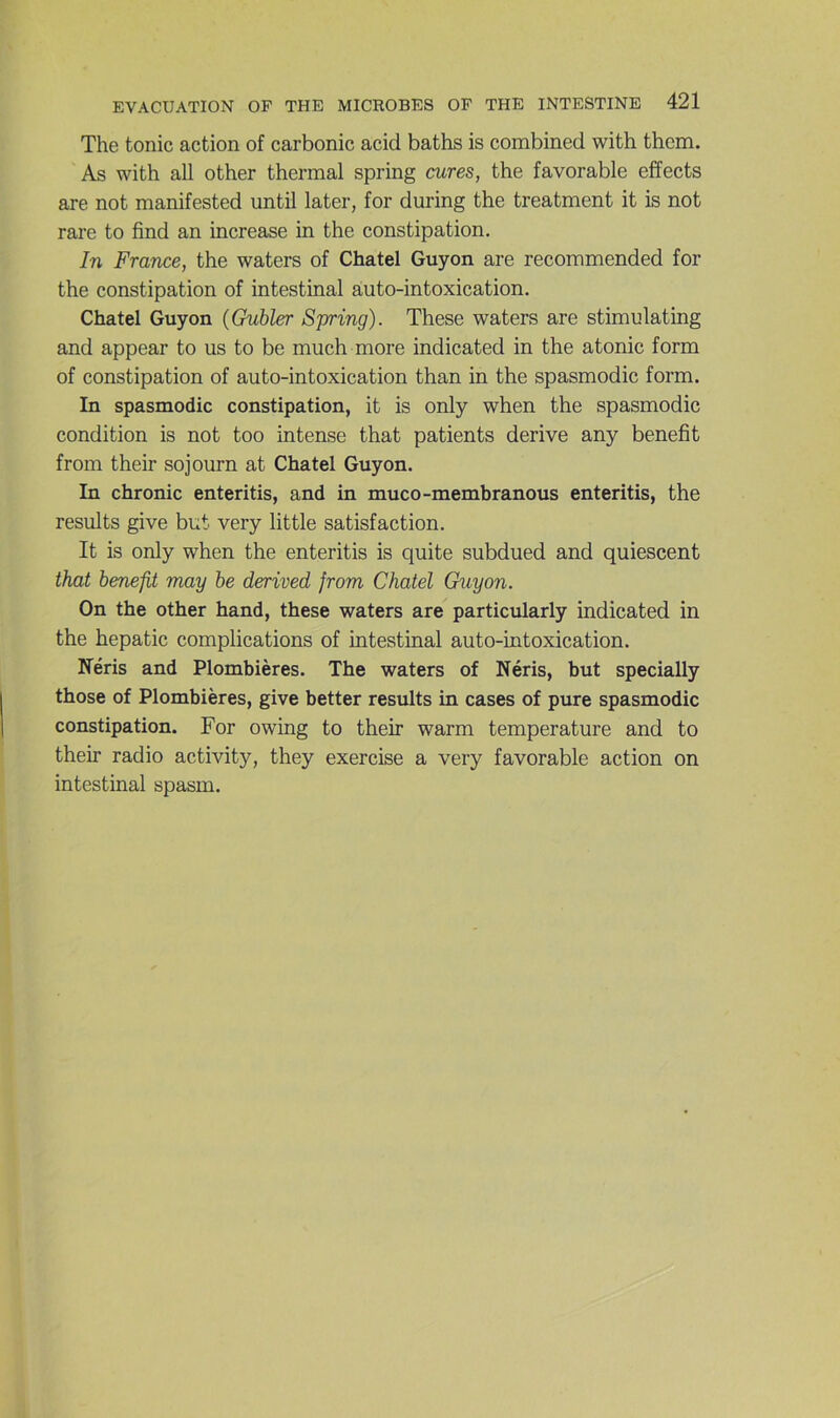 The tonie action of carbonic acid baths is combined with them. As with ail other thermal spring cures, the favorable effects are not manifested until later, for during the treatment it is not rare to find an increase in the constipation. In France, the waters of Chatel Guyon are recommended for the constipation of intestinal auto-intoxication. Chatel Guyon {Gubler Spring). These waters are stimulating and appear to us to be much more indicated in the atonie form of constipation of auto-intoxication than in the spasmodic form. In spasmodic constipation, it is only when the spasmodic condition is not too intense that patients dérivé any benefit from their sojourn at Chatel Guyon. In chronic enteritis, and in muco-membranous enteritis, the results give but very little satisfaction. It is only when the enteritis is quite subdued and quiescent that benefit may be derived from Chatel Guyon. On the other hand, these waters are particularly indicated in the hepatic complications of intestinal auto-intoxication. Néris and Plombières. The waters of Néris, but specially those of Plombières, give better results in cases of pure spasmodic constipation. For owing to their warm température and to their radio activity, they exercise a very favorable action on intestinal spasm.