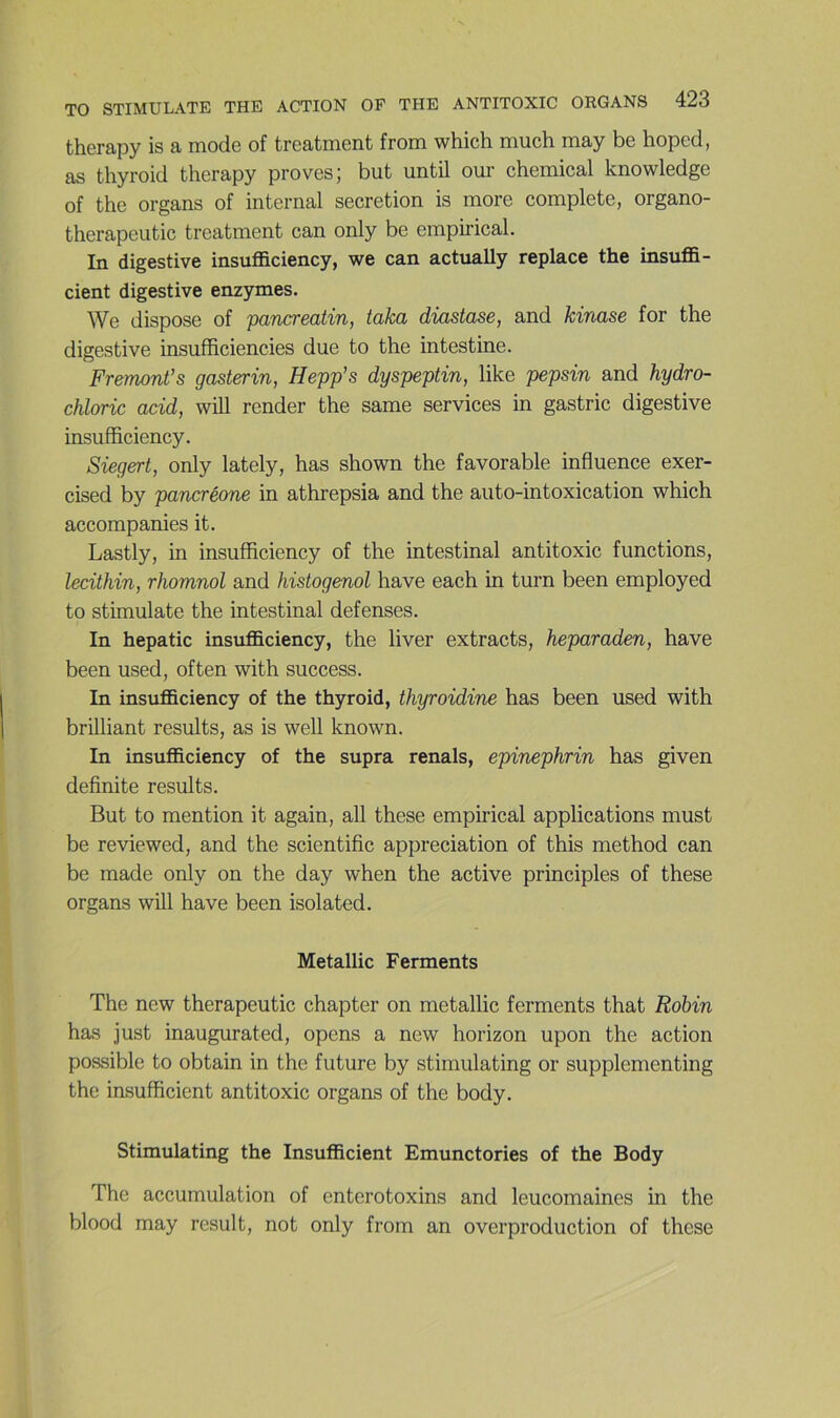 thcrapy is a mode of trcatmcnt from which much rnay bc hoped, as thyroid therapy proves; but until our Chemical knowledge of the organs of internai sécrétion is more complété, organo- therapeutic treatment can only be empirical. In digestive insutficiency, we can actually replace the insuffi- cient digestive enzymes. We dispose of pancreatin, taka diastase, and kinase for the digestive insufïiciencies due to the intestine. Fremont’s gasterin, Hepp’s dyspeptin, like pepsin and hydro- chloric acid, will render the same services in gastric digestive insufficiency. Siegert, only lately, has shown the favorable influence exer- cised by pancréone in athrepsia and the auto-intoxication which accompanies it. Lastly, in insufficiency of the intestinal antitoxic functions, lecithin, rhomnol and histogenol hâve each in turn been employed to stimulate the intestinal defenses. In hepatic insufficiency, the liver extracts, heparaden, hâve been used, often with success. In insufficiency of the thyroid, thyroidine has been used with brilliant results, as is well known. In insufficiency of the supra renais, epinephrin has given definite results. But to mention it again, ail these empirical applications must be reviewed, and the scientific appréciation of this method can be made only on the day when the active principles of these organs will hâve been isolated. Metallic Ferments The new therapeutic chapter on metallic ferments that Robin has just inaugurated, opens a new horizon upon the action possible to obtain in the future by stimulating or supplementing the insufficient antitoxic organs of the body. Stimulating the Insufficient Emunctories of the Body The accumulation of enterotoxins and leucomaines in the blood may resuit, not only from an overproduction of these