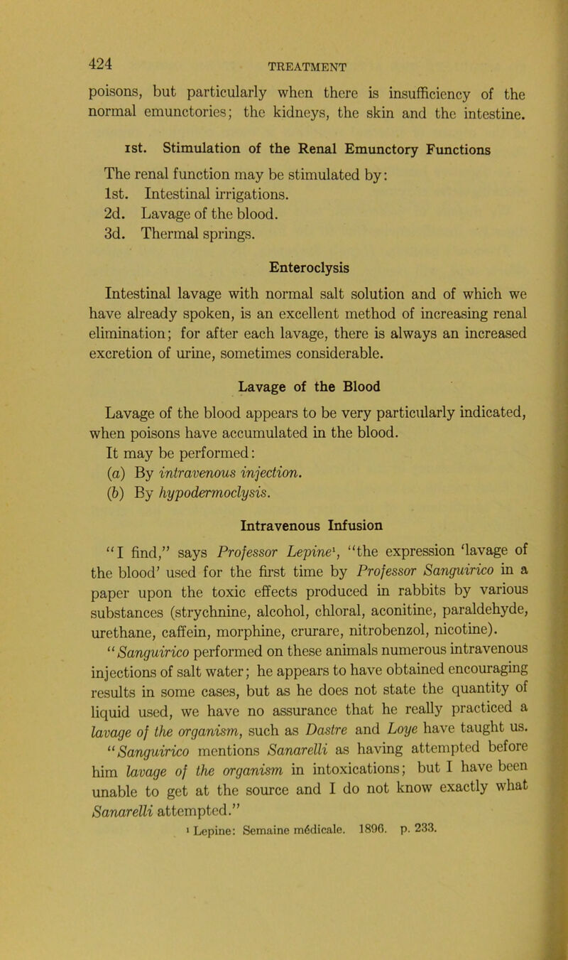 poisons, but particularly when thcre is insufficiency of the normal emunctories; the kidneys, the skin and the intestine. ist. Stimulation of the Rénal Emunctory Functions The rénal function may be stimulated by : Ist. Intestinal hrigations. 2d. Lavage of the blood. 3d. Thermal springs. Enteroclysis Intestinal lavage with normal sait solution and of which we hâve already spoken, is an excellent method of increasing rénal élimination; for after each lavage, there is always an increased excrétion of urine, sometimes considérable. Lavage of the Blood Lavage of the blood appears to be very particularly indicated, when poisons hâve accumulated in the blood. It may be performed : (a) By intravenous injection. (h) By hypodermoclysis. Intravenous Infusion “I find,” says Professor Lepine\ “the expression ‘lavage of the blood’ used for the fu-st time by Professor Sanguirico in a paper upon the toxic effects produced in rabbits by varions substances (strychnine, alcohol, chloral, aconitine, paraldéhyde, urethane, caffein, morphine, crurare, nitrobenzol, nicotine). “Sanguirico performed on these animais numerous intravenous injections of sait water; he appears to hâve obtained encouraging results in some cases, but as he does not state the quantity of liquid used, we hâve no assurance that he really practiced a lavage of the organism, such as Dastre and Loge hâve taught us. “Sanguirico mentions Sanarelli as having attempted before him lavage of the organism in intoxications; but I hâve been unable to get at the source and I do not know exactly what Sanarelli attempted.” • Lepine: Semaine médicale. 1896. p. 233.