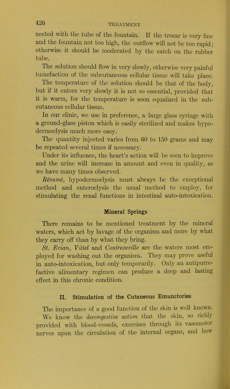 nected with the tube of the fountain. If the trocar is very fine and the fountain not too high, the outflow will not be too rapidj otherwise it should be moderated by the catch on the rubber tube. The solution should flow in very slowly, otherwise very painful tuméfaction of the subcutaneous cellular tissue will take place. The température of the solution should be that of the body, but if it enters very slowly it is not so essential, provided that it is warm, for the température is soon equaiized in the sub- cutaneous cellular tissue. In our clinic, we use in preference, a large glass syringe with a ground-glass piston which is easily sterilized and makes hypo- dermoclysis much more easy. The quantity injected varies from 60 to 150 grams and may be repeated several times if necessary. Under its influence, the heart’s action will be seen to improve and the mûne will increase in amount and even in quality, as we hâve many times observed. Résumé, hypodermoclysis must always be the exceptional method and enteroclysis the usual method to employ, for stimulating the rénal functions in intestinal auto-intoxication. Minerai Springs There remains to be mentioned treatment by the minerai waters, which act by lavage of the organism and more by what they carry off than by what they bring. St. Evian, Vittel and Contrexeville are the waters most em- ployed for washing out the organism. They may prove useful in auto-intoxication, but only temporarily. Only an antiputre- factive alimentary regimen can produce a deep and lasting effect in this chronic condition. II. Stimulation of the Cutaneous Emunctories The importance of a good fonction of the skin is well known. We know the decongestive action that the skin, so richly provided with blood-vessels, exercises through its vasomotor nerves upon the circulation of the internai organs, and how