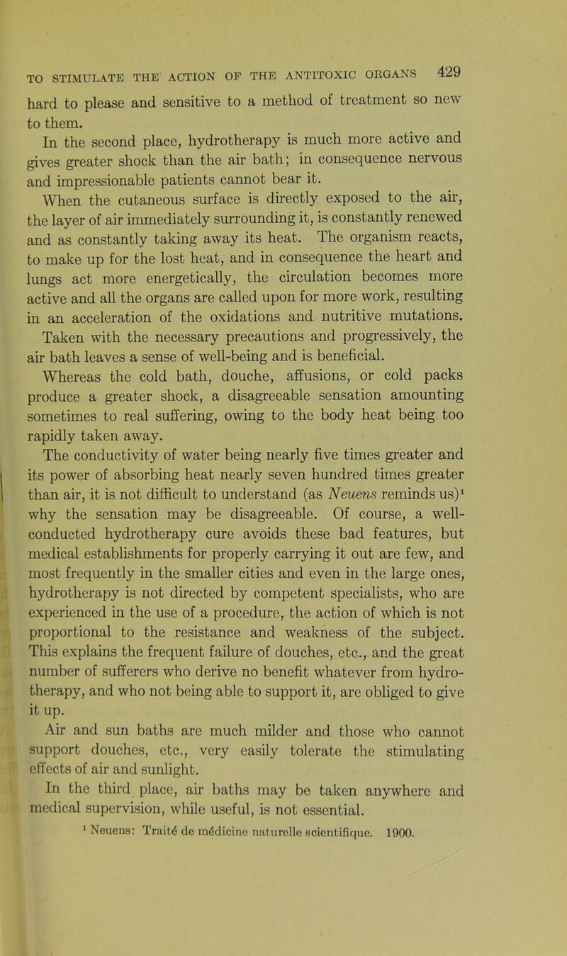 hard to please and sensitive to a method of treatment so new to them. In the second place, hydrotherapy is much more active and gives greater shock than the air bath; in conséquence nervous and impressionable patients cannot bear it. ^Vhen the cutaneous surface is dh-ectly exposed to the air, the layer of air immediately surrounding it, is constantly renewed and as constantly taking away its beat. The organism reacts, to make up for the lost heat, and in conséquence the heart and lungs act more energetically, the circulation becomes more active and ail the organs are called upon for more work, resulting in an accélération of the oxidations and nutritive mutations. Taken with the necessary précautions and progressively, the air bath leaves a sense of well-being and is bénéficiai. Whereas the cold bath, douche, affusions, or cold packs produce a greater shock, a disagreeable sensation amounting sometimes to real suffering, owing to the body heat being too rapidly taken away. The conductivity of water being nearly five times greater and its power of absorbing heat nearly seven hundred times greater than air, it is not difficult to understand (as N mens reminds us)‘ why the sensation may be disagreeable. Of course, a well- conducted hydrotherapy cure avoids these bad features, but medical establishments for properly carrying it out are few, and most frequently in the smaller cities and even in the large ones, hydrotherapy is not directed by competent specialists, who are experienced in the use of a procedure, the action of which is not proportional to the résistance and weakness of the subject. This explains the frequent failure of douches, etc., and the great number of sufferers who dérivé no benefit whatever from hydro- therapy, and who not being able to support it, are obliged to give it up. Air and sun baths are much milder and those who cannot support douches, etc., very easily tolerate the stimulating effects of air and sunlight. In the third place, air baths may be taken anywhere and medical supervision, while useful, is not essential. * Neuens: Traité de médicine naturelle scientifique. 1900.