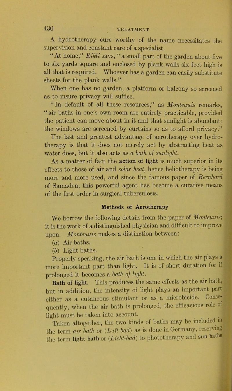 A hydrotherapy cure worthy of the name nécessitâtes the supervision and constant care of a specialist. “ At home,” Rikli says, “a small part of the garden about five to six yards square and enclosed by plank walls six feet high is ail that is required. Whoever has a garden can easily substitute sheets for the plank walls.” When one has no garden, a platform or balcony so screened as to insure privacy will suffice. “In default of ail these resources,” as Monteuuis remarks, “air baths in one’s own room are entirely practicable, provided the patient can move about in it and that sunlight is abundant ; the Windows are screened by curtains so as to afford privacy.” The last and greatest advantage of aerotherapy over hydro- therapy is that it does not merely act by abstracting beat as water does, but it also acts as a hath of sunlight. As a matter of fact the action of light is much superior in its effects to those of air and solar heat, hence heliotherapy is being more and more used, and since the famous paper of Bernhard of Samaden, this powerful agent has become a curative means of the first order in surgical tuberculosis. Methods of Aerotherapy We borrow the following details from the paper of Monteuuis; it is the work of a distinguished physician and difiicult to improve upon. Monteuuis makes a distinction between: (а) Air baths. (б) Light baths. Properly speaking, the air bath is one in which the air plays a more important part than light. It is of short duration for if prolonged it becomes a bath of light. Bath of light. This produôes the same effects as the air bath, but in addition, the intensity of light plays an important part either as a cutaneous stimulant or as a microbicide. Conse- quently, when the air bath is prolonged, the efficacious rôle of light must bc taken into account. Taken altogether, the two kinds of baths may be included m the term air bath or (Luft-bad) as is donc in Germany, rescrving the term light bath or (Licht-bad) to phototherapy and sun baths