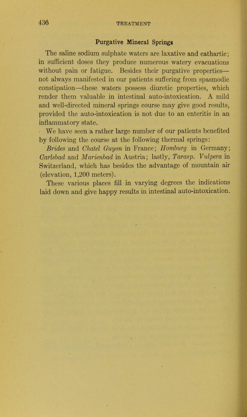 Purgative Minerai Springs The saline sodium sulphate waters are laxative and cathartic ; in sufficient doses they produce numerous watery évacuations without pain or fatigue. Besides their purgative properties— not always manifested in our patients suffering from spasmodic constipation—these waters possess diuretic properties, which render them valuable in intestinal auto-intoxication. A mild and well-directed minerai springs course may give good results, provided the auto-intoxication is not due to an enteritis in an inflammatory state. < We hâve seen a rather large number of our patients benefited by following the course at the following thermal springs: Brides and Chatel Guy on in France; Homburg in Germany; Oarlsbad and Marienhad in Austria; lastly, Tarasp. Vulpera in Switzerland, which has besides the advantage of mountain air (élévation, 1,200 meters). These varions places fill in varying degrees the indications laid down and give happy results in intestinal auto-intoxication.