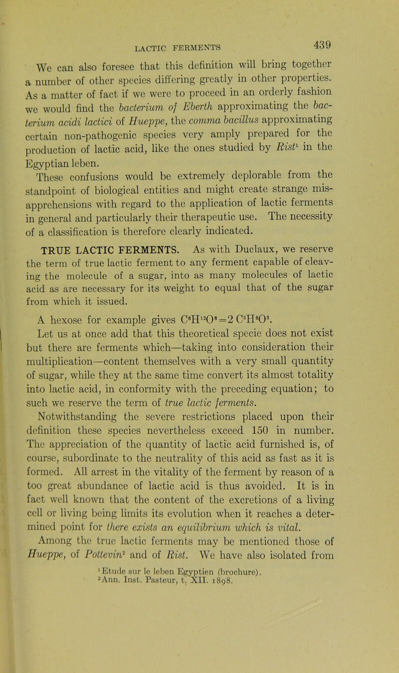 We can also foresee that this définition will bring together a number of other species diffcring greatly in other properties. As a niatter of fact if we were to proceed in an orderly fashion we would find the hacterium of Eberth approximating the hac- tcrium ücidi lactici of Hueppc, the coîninü bücillus appioximating certain non-pathogenic species very amply prepared for the production of lactic acid, like the ones studied by Rist^ in the Egyptian leben. These confusions would be extremely déplorable from the standpoint of biological entities and might croate strange mis- apprehensions with regard to the application of lactic ferments in general and particularly their therapeutic use. The necessity of a classification is therefore clearly indicated. TRUE LACTIC FERMENTS. As with Duclaux, we reserve the term of true lactic ferment to any ferment capable of cleav- ing the molécule of a sugar, into as many molécules of lactic acid as are necessary for its weight to equal that of the sugar from which it issued. A hexose for example gives C®H'^0*=2 Let us at once add that this theoretical specie does not exist but there are ferments which—taking into considération their multiplication—content themselves with a very small quantity of sugar, while they at the same time couvert its almost totality into lactic acid, in conformity with the preceding équation; to such we reserve the term of true lactic ferments. Notwithstanding the severe restrictions placed upon their définition these species nevertheless exceed 150 in number. The appréciation of the quantity of lactic acid furnished is, of course, subordinate to the neutrality of this acid as fast as it is formed. AU arrest in the vitality of the ferment by reason of a too great abundance of lactic acid is thus avoided. It is in fact well known that the content of the excrétions of a living cell or living being limits its évolution when it reaches a deter- mined point for there existe an equilibrium which is vital. Among the true lactic ferments may be mentioned those of Hueppe, of Poitevin^ and of Rist. We hâve also isolated from ' Etude sur le leben Egyptien (brochure). ’Ann. Inst. Pasteur, t. XII. 1898.