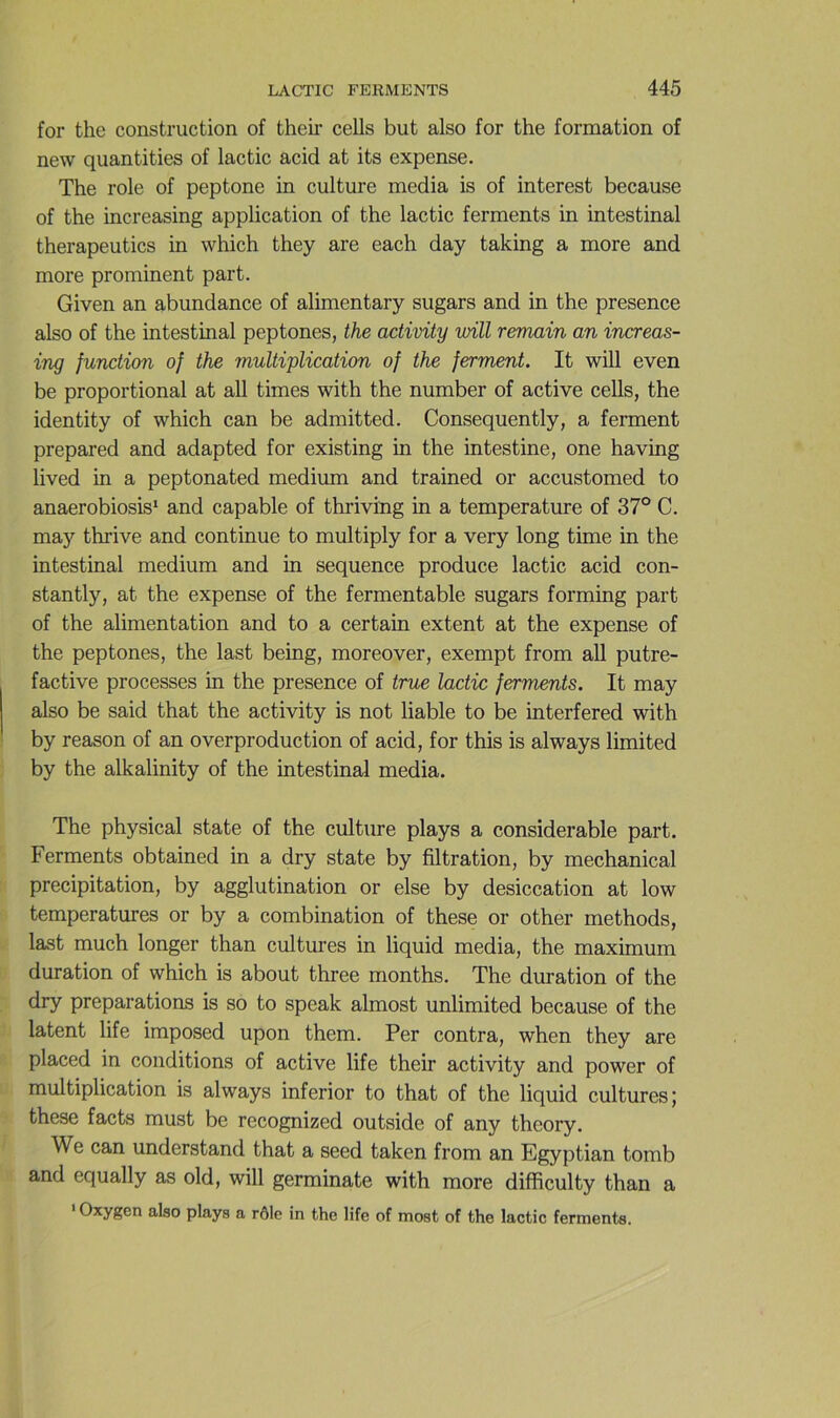 for the construction of their cells but also for the formation of new quantities of lactic acid at its expense. The rôle of peptone in culture media is of interest because of the increasing application of the lactic ferments in intestinal therapeutics in which they are each day taking a more and more prominent part. Given an abondance of alimentary sugars and in the presence also of the intestinal peptones, the activity mil remain an increas- ing function of the multiplication of the ferment. It will even be proportional at ail times with the number of active cells, the identity of which can be admitted. Consequently, a ferment prepared and adapted for existing in the intestine, one having lived in a peptonated medium and trained or accustomed to anaerobiosis* and capable of thriving in a température of 37° C. may thrive and continue to multiply for a very long time in the intestinal medium and in sequence produce lactic acid con- stantly, at the expense of the fermentable sugars forming part of the alimentation and to a certain extent at the expense of the peptones, the last being, moreover, exempt from ail putre- factive processes in the presence of true lactic ferments. It may also be said that the activity is not liable to be interfered with by reason of an overproduction of acid, for this is always limited by the alkalinity of the intestinal media. The physical state of the cultme plays a considérable part. Ferments obtained in a dry state by filtration, by mechanical précipitation, by agglutination or else by desiccation at low températures or by a combination of these or other methods, last much longer than cultures in liquid media, the maximum duration of which is about three months. The duration of the dry préparations is so to speak almost unlimited because of the latent life imposed upon them. Per contra, when they are placed in conditions of active life their activity and power of multiplication is always inferior to that of the liquid cultures; these facts must be recognized outside of any theory. We can understand that a seed taken from an Egyptian tomb and equally as old, will germinate with more difficulty than a ‘ Oxygen also plays a rôle in the life of most of the lactic ferments.