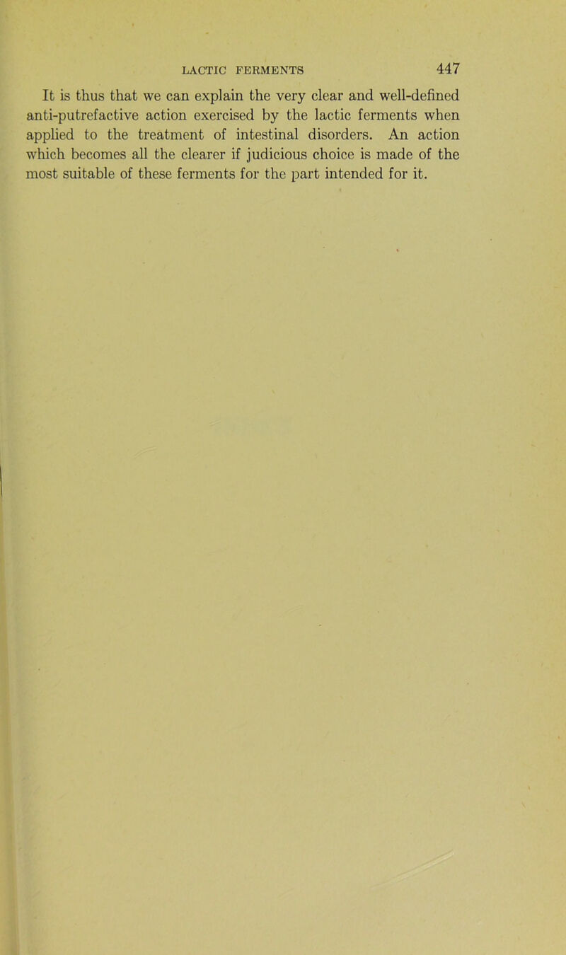 It is thus that we can explain the very clear and well-defined anti-putrefactive action exercised by the lactic ferments when applied to the treatment of intestinal disorders. An action which becomes ail the clearer if judicious choice is made of the most suitable of these ferments for the part intended for it.