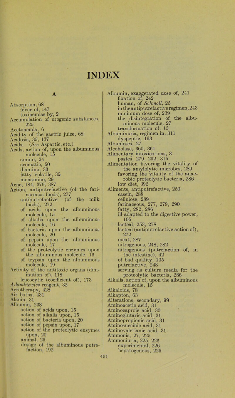 A Absorption, 68 fever of, 147 toxinemias by, 2 Accumulation of urogenic substances, 225 Acetonemia, 6 Acidity of the gastric juice, 68 Acidosis, 35, 137 Acids. {See Aspartic, etc.) Acids, action of, upon the albuminous molécule, 15 amino, 24 aromatic, 50 diamino, 33 fatty volatile, 35 monamino, 29 Acné, 184, 379, 387 Action, antiputrefactive (of the fari- naceous foods), 277 antiputrefactive (of the milk foods), 272 of acids upon the albuminous molécule, 15 of alkalis upon the albuminous molécule, 16 of bacteria upon the albuminous molécule, 20 of pepsin upon the albuminous molécule, 17 of the proteolytic enzymes upon the albuminous molécule, 16 of trypsin upon the albuminous molécule, 19 Activity of the antitoxic organs (dim- inution of), 118 leucocytic (coefficient of), 173 Adamkiewicz reagent, 32 Aerotherapy, 428 Air baths, 431 Alanin, 31 Albumin, 238 action of acids upon, 15 action of alkalis upon, 15 action of bacteria upon, 20 action of pepsin upon, 17 action of the proteolytic enzymes upon, 20 animal, 25 dosage of the albuminous putré- faction, 192 Albumin, exaggerated dose of, 241 fixation of, 242 human, of Schmoll, 25 in the antiputrefactive regimen, 243 minimum dose of, 239 the disintegration of the albu- minous molécule, 27 transformation of, 15 Albuminuria, regimen in, 311 dyspeptic, 163 Albumoses, 27 Alcoholase, 360, 361 Alimentary intoxications, 3 pastes, 279, 292, 315 Alimentation favoring the vitality of the amylolytic microbes, 289 favoring the vitality of the anaé- robie proteolytic bacteria, 286 low diet, 392 Aliments, antiputrefactive, 250 casein, 288 cellulose, 289 farinaceous, 277, 279, 290 fatty, 282, 286 ill-adapted to the digestive power, 105 lacteal, 253, 278 lacteal (antiputrefactive action of), 272 méat, 287 nitrogenous, 248, 282 nitrogenous (putréfaction of, in the intestine), 42 of bad quality, 105 putrefactive, 248 serving as culture media for the proteolytic bacteria, 286 Alkalis, action of, upon the albuminous molécule, 15 Alkaloids, 78 Alkapton, 63 Alterations, secondary, 99 Aminoacetic acid, 31 Aminocaproic acid, 30 Aminoglutaric acid, 31 Aminopropionic acid, 31 Aminosuccinic acid, 31 Aminovalerianic acid, 31 Ammonia, 27, 225 Ammoniuria, 225, 226 experimental, 226 hepatogenous, 225
