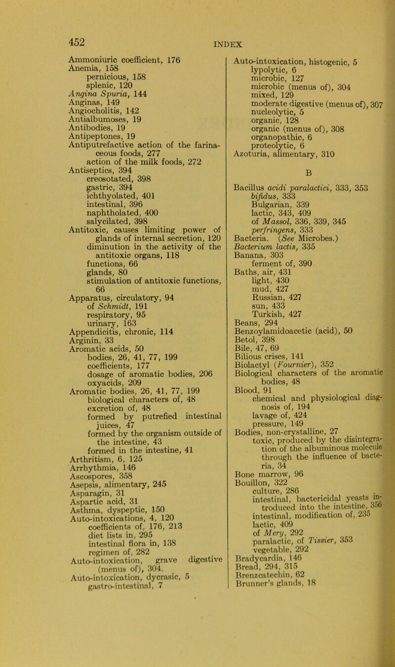 Ammoniuric coefficient, 176 Anémia, 158 pernicious, 158 splenic, 120 Angina Spuria, 144 Anginas, 149 Angiocholitis, 142 Antialbumoses, 19 Antibodies, 19 Antipeptones, 19 Antiputrefactive action of the farina- ceous foods, 277 action of the milk foods, 272 Antiseptics, 394 creosotated, 398 gastric, 394 ichthyolated, 401 intestinal, 396 naphtholated, 400 salycilated, 398 Antitoxic, causes limiting power of glands of internai sécrétion, 120 diminution in the activity of the antitoxic organs, 118 fonctions, 66 glands, 80 stimulation of antitoxic fonctions, 66 Apparatus, circulatory, 94 of Schmidt, 191 respiratory, 95 urinary, 163 Appendicitis, chronic, 114 Arginin, 33 Aromatic acids, 50 bodies, 26, 41, 77, 199 coefficients, 177 dosage of aromatic bodies, 206 oxyacids, 209 Aromatic bodies, 26, 41, 77, 199 biological characters of, 48 excrétion of, 48 formed by putrefied intestinal juices, 47 formed by the organism outside of the intestine, 43 formed in the intestine, 41 Arthritism, 6, 125 Arrhythmia, 146 Ascospores, 358 Asepsis, alimentary, 245 Asparagin, 31 Aspartic acid, 31 Asthma, dyspeptic, 150 Auto-intoxications, 4, 120 coefficients of, 176, 213 diet lists in, 295 intestinal flora in, 138 regimen of, 282 Auto-intoxication, grave digestive (menus of), 304. Auto-intoxication, dycrasic, 5 gastro-intestinal, 7 Auto-intoxication, histogenic, 5 lypolytic, 6 microbic, 127 microbic (menus of), 304 mixed, 129 modéra te digestive (menus of), 307 nucleolytic, 5 organic, 128 organic (menus of), 308 organopathic, 6 proteolytic, 6 Azoturia, alimentary, 310 B Bacillus acidi paralactici, 333, 353 bifidus, 333 Bulgarian, 339 lactic, 343, 409 of Massai, 336, 339, 345 perfringens, 333 Bacteria. (See Microbes.) Bacterium lactis, 335 Banana, 303 ferment of, 390 Baths, air, 431 light, 430 mud, 427 Russian, 427 sun, 433 Turkish, 427 Beans, 294 Benzoylamidoacetic (acid), 50 Betol, 398 Bile, 47, 69 Bilious crises, 141 Biolactyl {Fournier), 352 Biological characters of the aromatic bodies, 48 Blood, 91 Chemical and physiological diag- nosis of, 194 lavage of, 424 pressure, 149 Bodies, non-crystalline, 27 toxic, produced by the disintegra- tion of the albuminous molécule through the influence of bacte- ria, 34 Bone marrow, 96 Bouillon, 322 culture, 286 intestinal, bactericidal ye^ts in- troduced into the intestine, 35o intestinal, modification of, 235 lactic, 409 of Mery, 292 paralactic, of Tissier, 353 vegetable, 292 Bradycardia, 146 Bread, 294, 315 Brenzcatechin, 62 Brunner’s glands, 18
