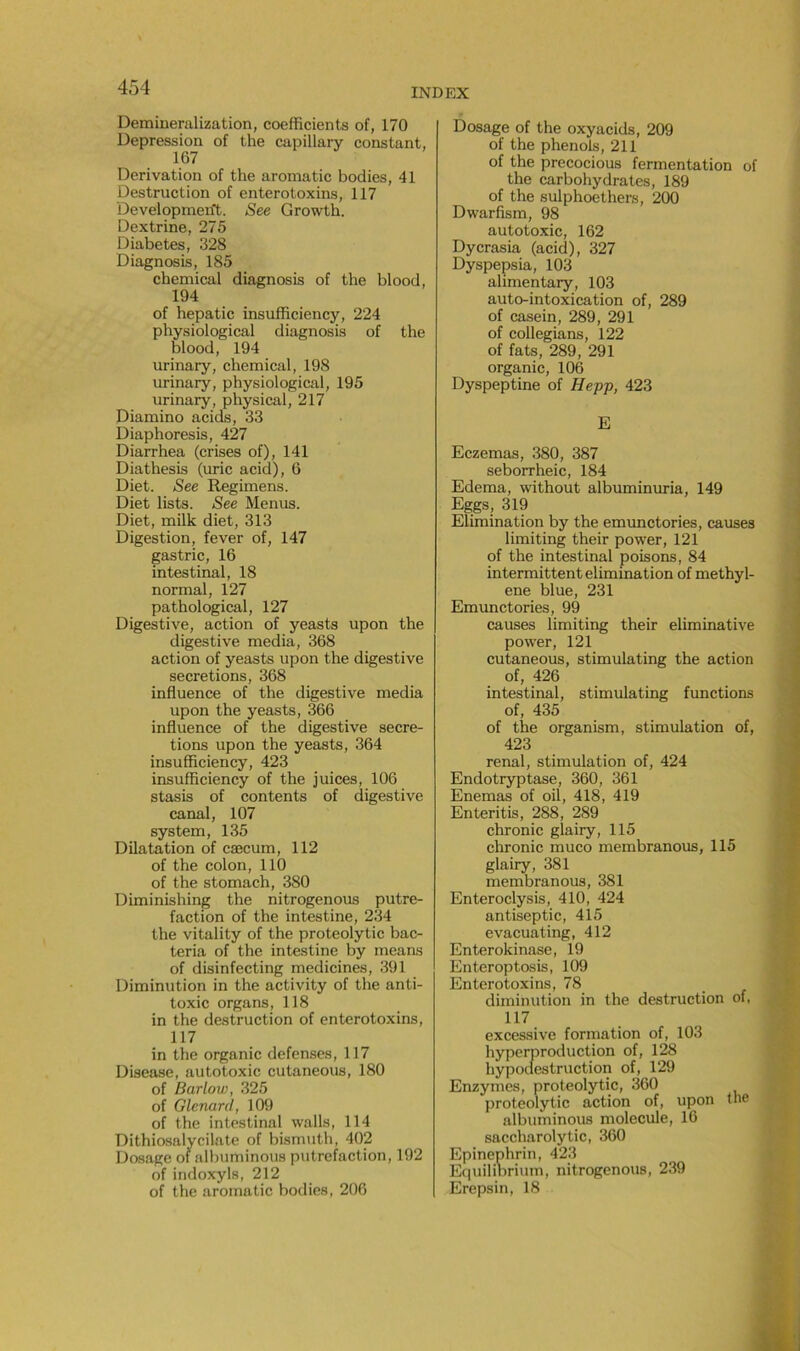 Demiueralization, coefficients of, 170 Dépréssion of the capillary constant, 167 Dérivation of the aromatic bodies, 41 Destruction of enterotoxins, 117 Developmen't. See Growth. Dextrine, 275 Diabètes, 328 Diagnosis, 185 Chemical diagnosis of the blood, 194 of hepatic insufficiency, 224 physiological diagnosis of the blood, 194 urinary, Chemical, 198 urinary, physiological, 195 urinary, physical, 217 Diamino acids, 33 Diaphoresis, 427 Diarrhea (crises of), 141 Diathesis (uric acid), 6 Diet. See Regimens. Diet lists. See Menus. Diet, milk diet, 313 Digestion, fever of, 147 gastric, 16 intestinal, 18 normal, 127 pathological, 127 Digestive, action of yeasts upon the digestive media, 368 action of yeasts upon the digestive sécrétions, 368 influence of the digestive media upon the yeasts, 366 influence of the digestive sécré- tions upon the yeasts, 364 insufficiency, 423 insufficiency of the juices, 106 stasis of contents of digestive canal, 107 System, 135 Dilatation of cæcum, 112 of the colon, 110 of the stomach, 380 Diminishing the nitrogenous putré- faction of the intestine, 234 the vitality of the proteolytic bac- teria of the intestine by means of disinfecting medicines, 391 Diminution in the activity of the anti- toxic organs, 118 in the destruction of enterotoxins, 117 in the organic defenses, 117 Disease, autotoxic cutaneous, 180 of Barlow, 325 of Glenard, 109 of the intestinal walls, 114 Dithiosalycilate of bismuth, 402 Dosage of albuminous putréfaction, 192 of indoxyls, 212 of the aromatic bodies, 206 Dosage of the oxyacids, 209 of the phénols, 211 of the precocious fermentation of the carbohydrates, 189 of the sulphoethers, 200 Dwarfism, 98 autotoxic, 162 Dycrasia (acid), 327 Dyspepsia, 103 alimentary, 103 auto-intoxication of, 289 of casein, 289, 291 of collegians, 122 of fats, 289, 291 organic, 106 Dyspeptine of Hepp, 423 E Eczemas, 380, 387 seborrheic, 184 Edema, without albuminuria, 149 Eggs , 319 Elimination by the emunctories, causes limiting their power, 121 of the intestinal poisons, 84 intermittent élimination of methyl- ene blue, 231 Emunctories, 99 causes limiting their eliminative power, 121 cutaneous, stimulating the action of, 426 intestinal, stimulating functions of, 435 of the organism, stimulation of, 423 rénal, stimulation of, 424 Endotryptase, 360, 361 Enemas of oil, 418, 419 Enteritis, 288, 289 chronic glairy, 115 chronic muco membranous, 115 glairy, 381 membranous, 381 Enteroclysis, 410, 424 antiseptie, 415 evacuating, 412 Enterokinase, 19 Enteroptosis, 109 Enterotoxins, 78 diminution in the destruction of, 117 excessive formation of, 103 hyperproduction of, 128 hypodestruction of, 129 Enzymes, proteolytic, 360 proteolytic action of, upon the albuminous molécule, 16 saccharolytic, 360 Epinephrin, 423 Equilinrium, nitrogenous, 239 Erepsin, 18