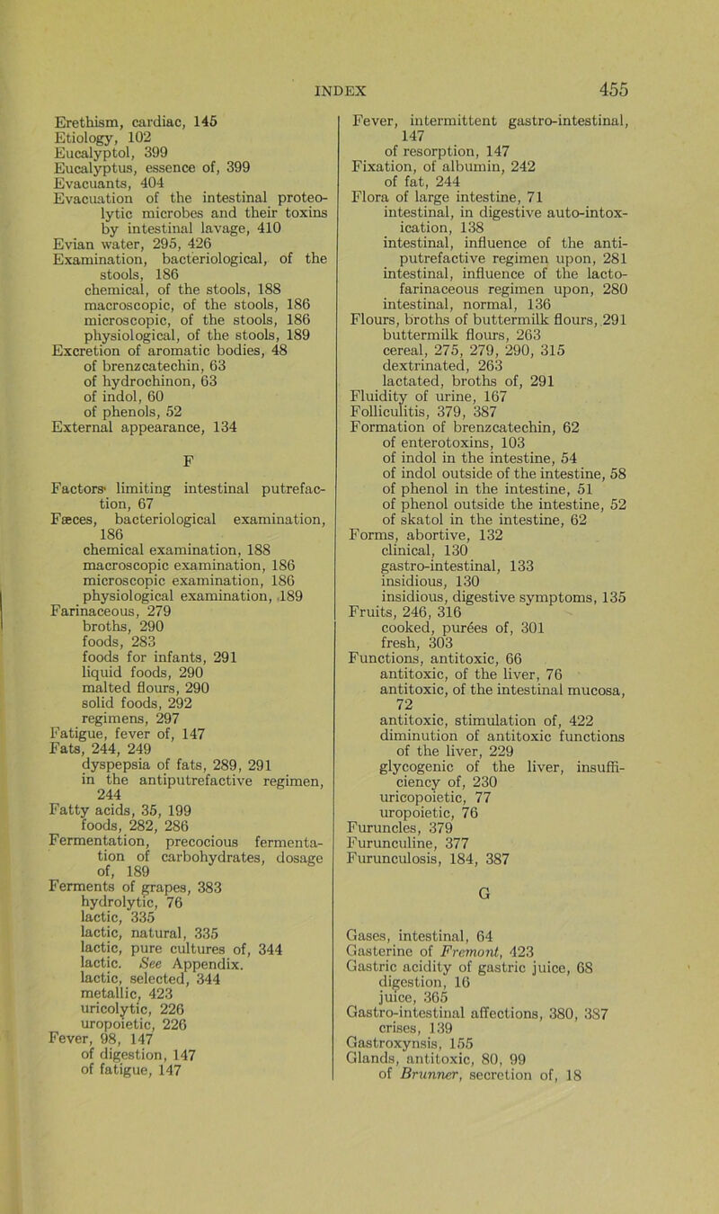 Erethism, cardiac, 145 Etiology, 102 Eucalyptol, 399 Eucalyptus, essence of, 399 Evacuants, 404 Evacuation of the intestinal proteo- lytic microbes and their toxins by intestinal lavage, 410 Evian water, 295, 426 Examination, bacteriological, of the stools, 186 Chemical, of the stools, 188 macroscopie, of the stools, 186 microscopie, of the stools, 186 physiological, of the stools, 189 Excrétion of aromatic bodies, 48 of brenzcatechin, 63 of hydrochinon, 63 of indol, 60 of phénols, 52 External appearance, 134 F Factors* limiting intestinal putréfac- tion, 67 Fæces, bacteriological examination, 186 Chemical examination, 188 macroscopie examination, 186 microscopie examination, 186 physiological examination, .189 Farinaceous, 279 broths, 290 foods, 283 foods for infants, 291 liquid foods, 290 malted flours, 290 solid foods, 292 regimens, 297 Fatigue, fever of, 147 Fats, 244, 249 dyspepsia of fats, 289, 291 in the antiputrefactive regimen, 244 Fatty acids, 35, 199 foods, 282, 286 Fermentation, precocious fermenta- tion of carbohydrates, dosage of, 189 Ferments of grapes, 383 hydrolytic, 76 lactic, 335 lactic, naturel, 335 lactic, pure cultures of, 344 lactic. See Appendix. lactic, selected, 344 metallic, 423 uricolytic, 226 uropoietic, 226 Fever, 98, 147 of digestion, 147 of fatigue, 147 Fever, intermittent gastro-intestinal, 147 of résorption, 147 Fixation, of albumin, 242 of fat, 244 Flora of large intestine, 71 intestinal, in digestive auto-intox- ication, 138 intestinal, influence of the anti- putrefactive regimen upon, 281 intestinal, influence of the lacto- farinaceous regimen upon, 280 intestinal, normal, 136 Flours, broths of buttermilk flours, 291 buttermük flours, 263 cereal, 275, 279, 290, 315 dextrinated, 263 lactated, broths of, 291 Fluidity of urine, 167 Folliculitis, 379, 387 Formation of brenzcatechin, 62 of enterotoxins, 103 of indol in the intestine, 54 of indol outside of the intestine, 58 of phénol in the intestine, 51 of phénol outside the intestine, 52 of skatol in the intestine, 62 Forms, abortive, 132 clinical, 130 gastro-intestinal, 133 insidious, 130 insidious, digestive symptoms, 135 Fruits, 246, 316 cooked, purées of, 301 fresh, 303 Functions, antitoxic, 66 antitoxic, of the liver, 76 antitoxic, of the intestinal mucosa, 72 antitoxic, stimulation of, 422 diminution of antitoxic functions of the liver, 229 glycogénie of the liver, insuffi- ciency of, 230 uricopoietic, 77 uropoietic, 76 Furuncles, 379 Furunculine, 377 Furunculosis, 184, 387 G Gases, intestinal, 64 Gasterine of Fremont, 423 Gastric acidity of gastric juice, 68 diçestion, 16 juice, 365 Gastro-intestinal affections, 380, 387 crises, 139 Gastroxynsis, 155 Glands, antitoxic, 80, 99 of Brunner, sécrétion of, 18