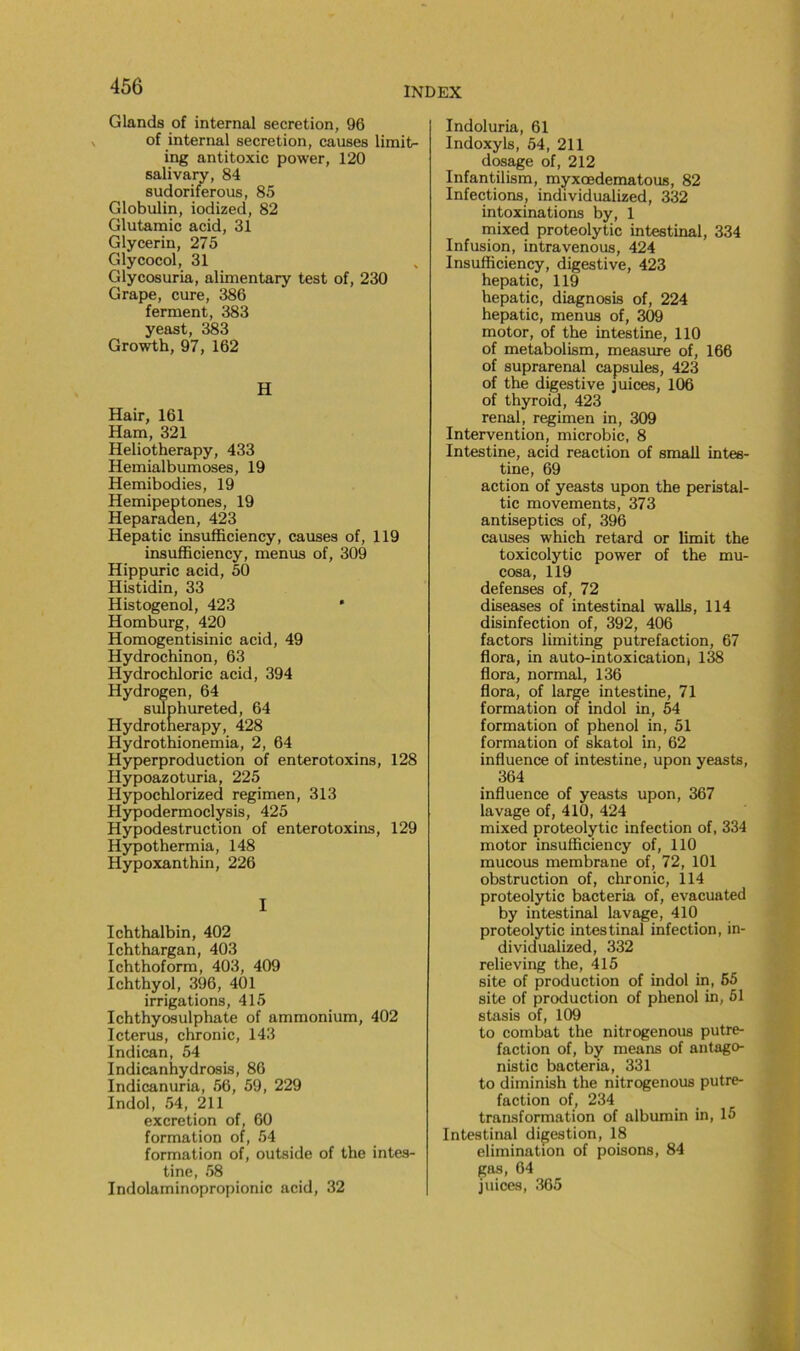 Glands of internai sécrétion, 96 of internai sécrétion, causes lirait- ing antitoxic power, 120 salivaiy, 84 sudoriferous, 85 Globulin, iodized, 82 Glutamic acid, 31 Glycerin, 275 Glycocol, 31 Glycosuria, alimentary test of, 230 Grape, cure, 386 ferment, 383 yeast, 383 Growth, 97, 162 H Hair, 161 Ham, 321 Heliotherapy, 433 Hemialbumoses, 19 Hemibodies, 19 Hemipeptones, 19 Heparaden, 423 Hepatic insufficiency, causes of, 119 insufficiency, menus of, 309 Hippuric acid, 50 Histidin, 33 Histogenol, 423 ' Homburg, 420 Homogentisinic acid, 49 Hydrochinon, 63 Hydrochloric acid, 394 Hydrogen, 64 suTphureted, 64 Hydrotnerapy, 428 Hydrothionemia, 2, 64 Hyperproduction of enterotoxins, 128 Hypoazoturia, 225 Hypochlorized regimen, 313 Hypodermoclysis, 425 Hypodestruction of enterotoxins, 129 Hypothermia, 148 Hypoxanthin, 226 I Ichthalbin, 402 Ichthargan, 403 Ichthoform, 403, 409 Ichthyol, 396, 401 irrigations, 415 Ichthyosulphate of ammonium, 402 Icterus, chronic, 143 Indican, 54 Indicanhydrosis, 86 Indicanuria, 56, 59, 229 Indol, 54, 211 excrétion of, 60 formation of, 54 formation of, outside of the intes- tine, 58 Indolaminopropionic acid, 32 Indoluria, 61 Indoxyls, 54, 211 dosage of, 212 Infantilism, myxœdematous, 82 Infections, individualized, 332 intoxinations by, 1 mixed proteolytic intestinal, 334 Infusion, intravenous, 424 Insufficiency, digestive, 423 hepatic, 119 hepatic, diagnosis of, 224 hepatic, menus of, 309 motor, of the intestine, 110 of metabolism, measure of, 166 of suprarénal capsules, 423 of the digestive juices, 106 of thyroid, 423 rénal, regimen in, 309 Intervention, microbic, 8 Intestine, acid reaction of small intes- tine, 69 action of yeasts upon the peristal- tic movements, 373 antiseptics of, 396 causes which retard or limit the toxicolytic power of the mu- cosa, 119 defenses of, 72 diseases of intestinal walls, 114 disinfection of, 392, 406 factors limiting putréfaction, 67 flora, in auto-intoxication, 138 flora, normal, 136 flora, of large intestine, 71 formation of indol in, 54 formation of phénol in, 51 formation of skatol in, 62 influence of intestine, upon yeasts, 364 influence of yeasts upon, 367 lavage of, 410, 424 mixed proteolytic infection of, 334 motor insufficiency of, 110 mucous membrane of, 72, 101 obstruction of, chronic, 114 proteolytic bacteria of, evacuated by intestinal lavage, 410 proteolytic intestinal infection, in- dividualized, 332 relieving the, 415 site of production of indol in, 65 site of production of phénol in, 51 stasis of, 109 to combat the nitrogenous putré- faction of, by means of antago- nistic bacteria, 331 to diminish the nitrogenous putré- faction of, 234 transformation of albumin in, 15 Intestinal digestion, 18 élimination of poisons, 84 gas, 64 juices, 365