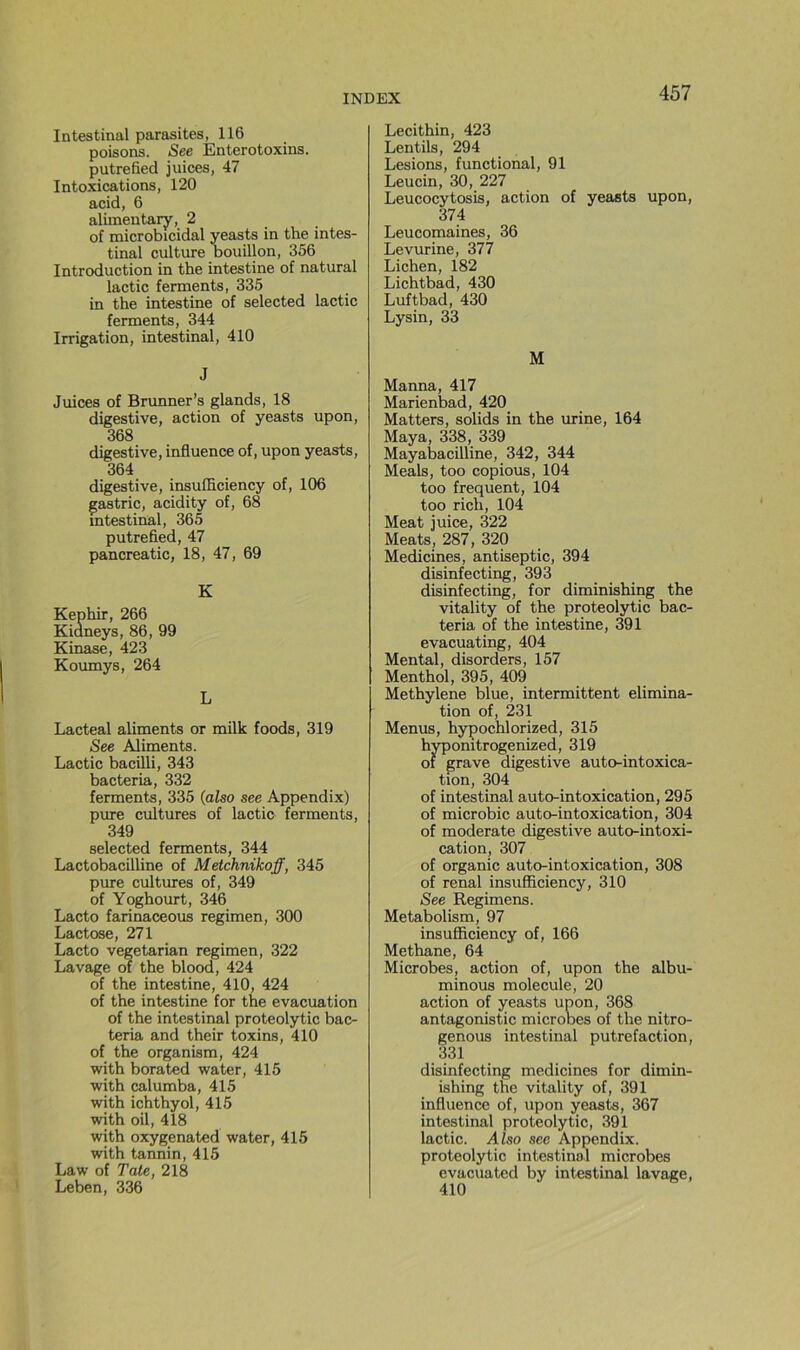Intestinal parasites, 116 poisons. See Enterotoxins. putrefied juices, 47 Intoxications, 120 acid, 6 alimeutary, 2 of microbicidal yeasts in the intes- tinal culture bouillon, 356 Introduction in the intestine of natural lactic ferments, 335 in the intestine of selected lactic ferments, 344 Irrigation, intestinal, 410 J Juices of Brunner’s glands, 18 digestive, action of yeasts upon, 368 digestive, influence of, upon yeasts, 364 digestive, insufliciency of, 106 gastric, acidity of, 68 intestinal, 365 putrefied, 47 pancreatic, 18, 47, 69 K Képhir, 266 Kidneys, 86, 99 Kinase, 423 Koumys, 264 L Lacteal aliments or milk foods, 319 See Aliments. Lactic bacilli, 343 bacteria, 332 ferments, 335 {also see Appendix) pure cultures of lactic ferments, 349 selected ferments, 344 Lactobacilline of Metchnikoff, 345 pure cultures of, 349 of Yoghourt, 346 Lacto farinaceous regimen, 300 Lactose, 271 Lacto vegetarian regimen, 322 Lavage of the blood, 424 of the intestine, 410, 424 of the intestine for the évacuation of the intestinal proteolytic bac- teria and their toxins, 410 of the organism, 424 with borated water, 415 with calumba, 415 with ichthyol, 415 with oil, 418 with oxygenated water, 415 with tannin, 415 Law of Tate, 218 Leben, 336 Lecithin, 423 Lentils, 294 Lésions, functional, 91 Leucin, 30, 227 Leucocytosis, action of yeasts upon, 374 Leucomaines, 36 Levurine, 377 Lichen, 182 Lichtbad, 430 Luftbad, 430 Lysin, 33 M Manna, 417 Marienbad, 420 Matters, solids in the urine, 164 Maya, 338, 339 Mayabacilline, 342, 344 Meals, too copions, 104 too frequent, 104 too rich, 104 Méat juice, 322 Méats, 287, 320 Medicines, antiseptie, 394 disinfecting, 393 disinfecting, for diminishing the vitality of the proteolytic bac- teria of the intestine, 391 evacuating, 404 Mental, disorders, 157 Menthol, 395, 409 Methylene blue, intermittent élimina- tion of, 231 Menus, hypochlorized, 315 hyponitrogenized, 319 of grave digestive auto-intoxica- tion, 304 of intestinal auto-intoxication, 295 of microbic auto-intoxication, 304 of moderate digestive auto-intoxi- cation, 307 of organic auto-intoxication, 308 of rénal insufficiency, 310 See Regimens. Metabolism, 97 insufliciency of, 166 Methane, 64 Microbes, action of, upon the albu- minous molécule, 20 action of yeasts upon, 368 antagonistic microbes of the nitro- genous intestinal putréfaction, 331 disinfecting medicines for dimin- ishing the vitality of, 391 influence of, upon yeasts, 367 intestinal proteolytic, 391 lactic. Also see Appendix. proteolytic intestinal microbes évacuated by intestinal lavage, 410