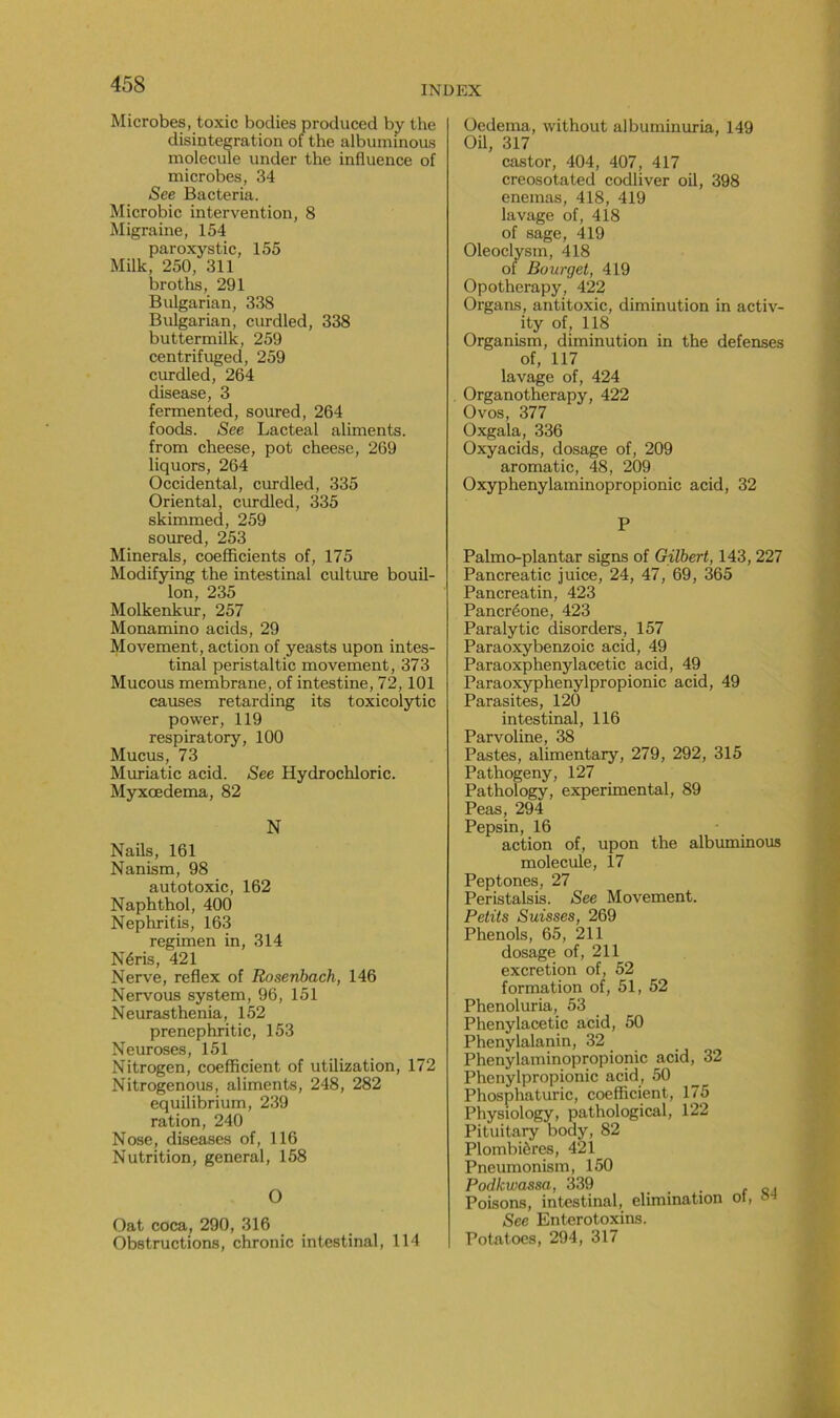 Microbes, toxic boclies produced by the disintegration of the albuminous molécule under the influence of microbes, 34 See Bacteria. Microbic intervention, 8 Migraine, 154 paroxystic, 155 Milk, 250, 311 broths, 291 Bulgarian, 338 Bulgarian, curdled, 338 buttermilk, 259 centrifuged, 259 curdled, 264 disease, 3 fermented, soured, 264 foods. See Lacteal aliments, from cheese, pot cheese, 269 liquors, 264 Occidental, curdled, 335 Oriental, curdled, 335 skimmed, 259 soured, 253 Minerais, coefficients of, 175 Modifying the intestinal culture bouil- lon, 235 Molkenkur, 257 Monamino acids, 29 Movement, action of yeasts upon intes- tinal peristaltic movement, 373 Mucous membrane, of intestine, 72,101 causes retarding its toxicolytic power, 119 respiratory, 100 Mucus, 73 Muriatic acid. See Hydrochloric. Myxœdema, 82 N Nails, 161 Nanism, 98 autotoxic, 162 Naphthol, 400 Nephritis, 163 regimen in, 314 Néris, 421 Nerve, reflex of Rosenbach, 146 Nervous System, 96, 151 Neurasthenia, 152 prenephritic, 153 Neuroses, 151 Nitrogen, coefficient of utilization, 172 Nitrogenous, aliments, 248, 282 equilibrium, 239 ration, 240 Nose, diseases of, 116 Nutrition, general, 158 O Oat coca, 290, 316 Obstructions, chronic intestinal, 114 Oedema, without albuminuria, 149 Oil, 317 castor, 404, 407, 417 creosotated codliver oil, 398 enemas, 418, 419 lavage of, 418 of sage, 419 Oleoclysm, 418 of Bourget, 419 Opotherapy, 422 Organs, antitoxic, diminution in activ- ity of, 118 Organism, diminution in the defenses of, 117 lavage of, 424 Organotherapy, 422 Ovos, 377 Oxgala, 336 Oxyacids, dosage of, 209 aromatic, 48, 209 Oxyphenylaminopropionic acid, 32 P Palmo-plantar signs of Gilbert, 143, 227 Pancreatic juice, 24, 47, 69, 365 Pancreatin, 423 Pancréone, 423 Paralytic disorders, 157 Paraoxybenzoic acid, 49 Paraoxpheny lace tic acid, 49 Paraoxyphenylpropionic acid, 49 Parasites, 120 intestinal, 116 Parvoline, 38 Pastes, alimentary, 279, 292, 315 Pathogeny, 127 Pathology, experimental, 89 Peas, 294 Pepsin, 16 action of, upon the albuminous molécule, 17 Peptones, 27 Peristalsis. See Movement. Petits Suisses, 269 Phénols, 65, 211 dosage of, 211 excrétion of, 52 formation of, 51, 52 Phenoluria, 53 Phenylacetic acid, 50 Phenylalanin, 32 Phenylaminopropionic acid, 32 Phenylpropionic acid, 50 Phosphaturic, coefficient, 175 Physiology, pathological, 122 Pituitary body, 82 Plombières, 421 Pneumonism, 150 Podkwassa, 339 _ . Poisons, intestinal, élimination ot, s See Enterotoxins. Potatoes, 294, 317