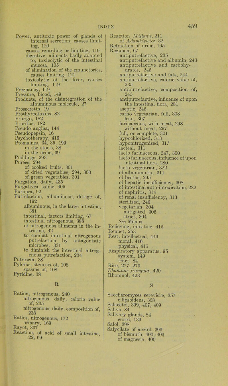 Power, antitoxic power of glands of internai sécrétion, causes limit- ing, 120 causes retarding or limiting, 119 digestive, aliments badly adapted to, toxicolytic of the intestinal mucosa, 105 of élimination of the emunctories, causes limiting, 121 toxicolytic of the liver, causes limiting, 119 Pregnancy, 119 Pressure, blood, 149 Products, of the disintegration of the albuminous molécule, 27 Prosecretin, 19 Prothyreotoxins, 82 Prurigo, 182 Pruritus, 182 Pseudo angina, 144 Pseudopepsin, 16 Psychotherapy, 416 Ptomaines, 34, 35, 199 in the stools, 38 in the urine, 39 Puddings, 293 Purées, 294 of cooked fruits, 301 of dried vegetables, 294, 300 of green vegetables, 301 Purgation, daily, 435 Purgatives, saline, 405 Purpura, 92 Putréfaction, albuminous, dosage of, 192 albuminous, in the large intestine, 381 intestinal, factors limiting, 67 intestinal nitrogenous, 388 of nitrogenous aliments in the in- testine, 42 to combat intestinal nitrogenous putréfaction by antagonistic microbes, 331 to diminish the intestinal nitrog- enous putréfaction, 234 Putrescin, 38 Pylorus, stenosis of, 108 spasms of, 108 Pyridme, 38 R Ration, nitrogenous, 240 nitrogenous, daily, calorie value of, 235 nitrogenous, daily, composition of, 238 Ratios, nitrogenous, 172 urinary, 169 Rayet, 337 Reaction, of acid of small intestine, 22, 69 I Reaction, Millon’s, 211 of Adamkiewicz, 32 Refraction of urine, 165 Regimen, 67 antiputrefactive, 235 antiputrefactive and albumin, 243 antiputrefactive and carbohy- drates, 245 antiputrefactive and fats, 244 antiputrefactive, calorie value of, 235 antiputrefactive, composition of, 245 antiputrefactive, influence of upon the intestinal flora, 281 aseptie, 245 carno vegetarian, full, 308 lean, 307 farinaceous, with méat, 298 without méat, 297 full, or complété, 301 hypochlorized, 313 hyponitrogenized, 317 lacteal, 311 lacto farinaceous, 247, 300 lacto farinaceous, influence of upon intestinal flora, 280 lacto vegetarian, 322 of albuminuria, 311 of broths, 295 of hepatic insufficiency, 308 of intestinal auto-intoxication, 282 of nephritis, 314 of rénal insufficiency, 313 sterilized, 246 vegetarian, 304 mitigated, 305 strict, 304 See Menus. Relieving, intestine, 415 Rennet, 253 Rest, intellectual, 416 moral, 416 physical, 416 Respiratory apparatus, 95 System, 149 tract, 84 Rice, 277, 279 Rhamnus frangula, 420 Rhomnol, 423 S Saccharomyces cerevisiæ, 357 ellipsoideus, 358 Salacetol, 399, 407, 409 Saliva, 84 Salivary glands, 84 crises, 139 Salol, 398 Salycilate of acetol, 399 of bismuth, 400, 409 of magnesia, 400