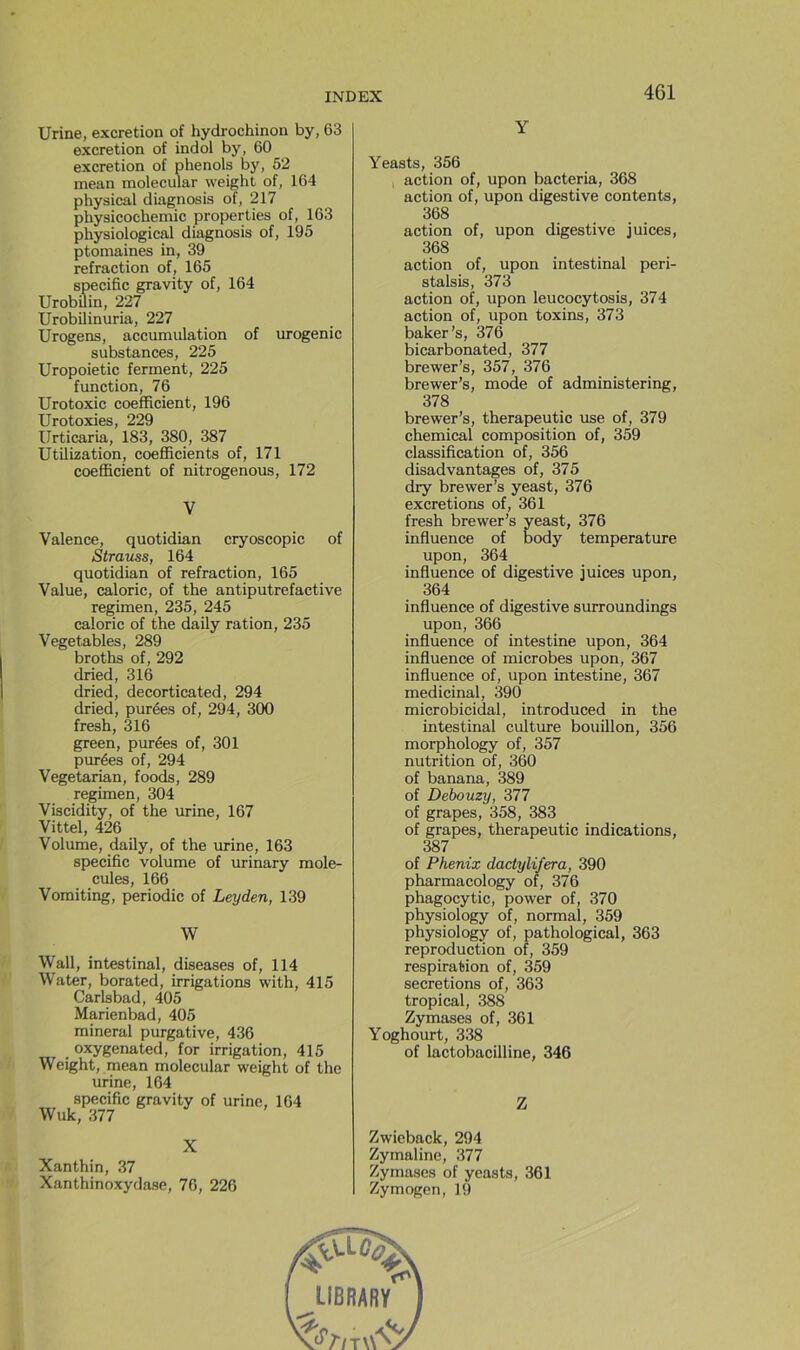Urine, excrétion of hydrochinon by, 63 excrétion of indol by, 60 excrétion of phénols by, 52 mean molecular weight of, 164 physical diagnosis of, 217 physicochemic properties of, 163 physiological diagnosis of, 195 ptomaines in, 39 refraction of, 165 spécifie gravity of, 164 UrobUin, 227 Urobilinuria, 227 Urogens, accumulation of urogenic substances, 225 Uropoietic ferment, 225 function, 76 Urotoxic coefficient, 196 Urotoxies, 229 Urticaria, 183, 380, 387 UtilLzation, coefficients of, 171 coefficient of nitrogenous, 172 V Valence, quotidian cryoscopic of Strauss, 164 quotidian of refraction, 165 Value, calorie, of the antiputrefactive regimen, 235, 245 calorie of the daily ration, 235 Vegetables, 289 broths of, 292 dried, 316 dried, decorticated, 294 dried, purées of, 294, 300 fresh, 316 green, purées of, 301 purées of, 294 Vegetarian, foods, 289 regimen, 304 Viscidity, of the urine, 167 Vittel, 426 Volume, daily, of the urine, 163 spécifie volume of urinary molé- cules, 166 Vomiting, periodic of Leyden, 139 W Wall, intestinal, diseases of, 114 W'ater, borated, irrigations with, 415 Carlsbad, 405 Marienbad, 405 minerai purgative, 436 oxygenated, for irrigation, 415 Weight, mean molecular weight of the urine, 164 spécifie gravity of urine, 164 Wuk, 377 X Xanthin, 37 Xanthinoxydase, 76, 226 Y Yeasts, 356 action of, upon bacteria, 368 action of, upon digestive contents, 368 action of, upon digestive juices, 368 action of, upon intestinal peri- stalsis, 373 action of, upon leucocytosis, 374 action of, upon toxins, 373 baker’s, 376 bicarbonated, 377 brewer’s, 357, 376 brewer’s, mode of administering, 378 brewer’s, therapeutic use of, 379 Chemical composition of, 359 classification of, 356 disadvantages of, 375 dry brewer’s yeast, 376 excrétions of, 361 fresh brewer’s yeast, 376 influence of body température upon, 364 influence of digestive juices upon, 364 influence of digestive surroundings upon, 366 influence of intestine upon, 364 influence of microbes upon, 367 influence of, upon intestine, 367 médicinal, 390 microbicidal, introduced in the intestinal culture bouillon, 356 morphology of, 357 nutrition of, 360 of banana, 389 of Debouzy, 377 of grapes, 358, 383 of grapes, therapeutic indications, 387 of Phénix dactylifera, 390 pharmacology of, 376 phagocytic, power of, 370 physiology of, normal, 359 physiology of, pathological, 363 reproduction of, 359 respiration of, 359 sécrétions of, 363 tropical, 388 Zymases of, 361 Yoghourt, 338 of lactobacilline, 346 Z Zwieback, 294 Zymaline, 377 Zymases of yeasts, 361 Zymogen, 19