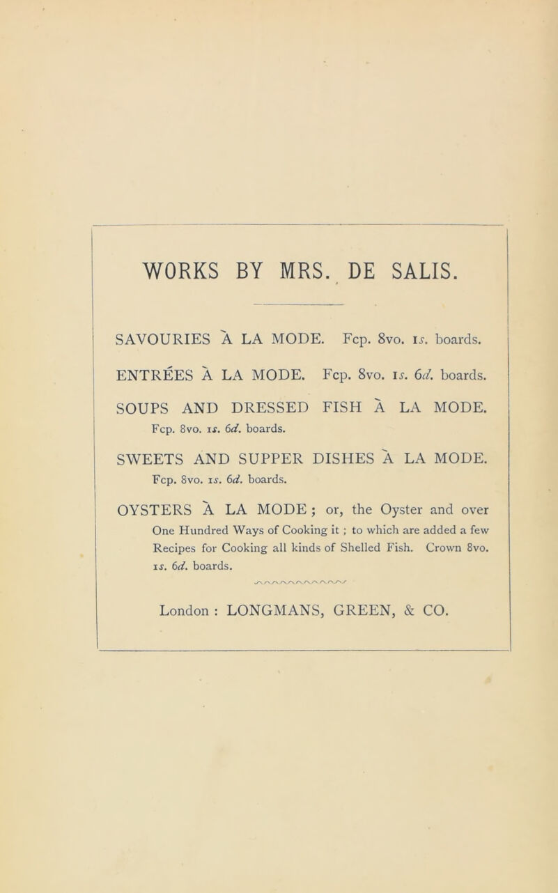 WORKS BY MRS. DE SALIS. SAVOURIES A LA MODE. Fcp. 8vo. is. boards. ENTREES A LA MODE. Fcp. 8vo. is. 6d. boards. SOUPS AND DRESSED FISH A LA MODE. Fcp. 8vo. if. 6d. boards. SWEETS AND SUPPER DISHES A LA MODE. Fcp. 8vo. if. 6d. boards. OYSTERS A LA MODE ; or, the Oyster and over One Hundred Ways of Cooking it ; to which are added a few Recipes for Cooking all kinds of Shelled Fish. Crown 8vo. if. (nl. boards. London : LONGMANS, GREEN, & CO.